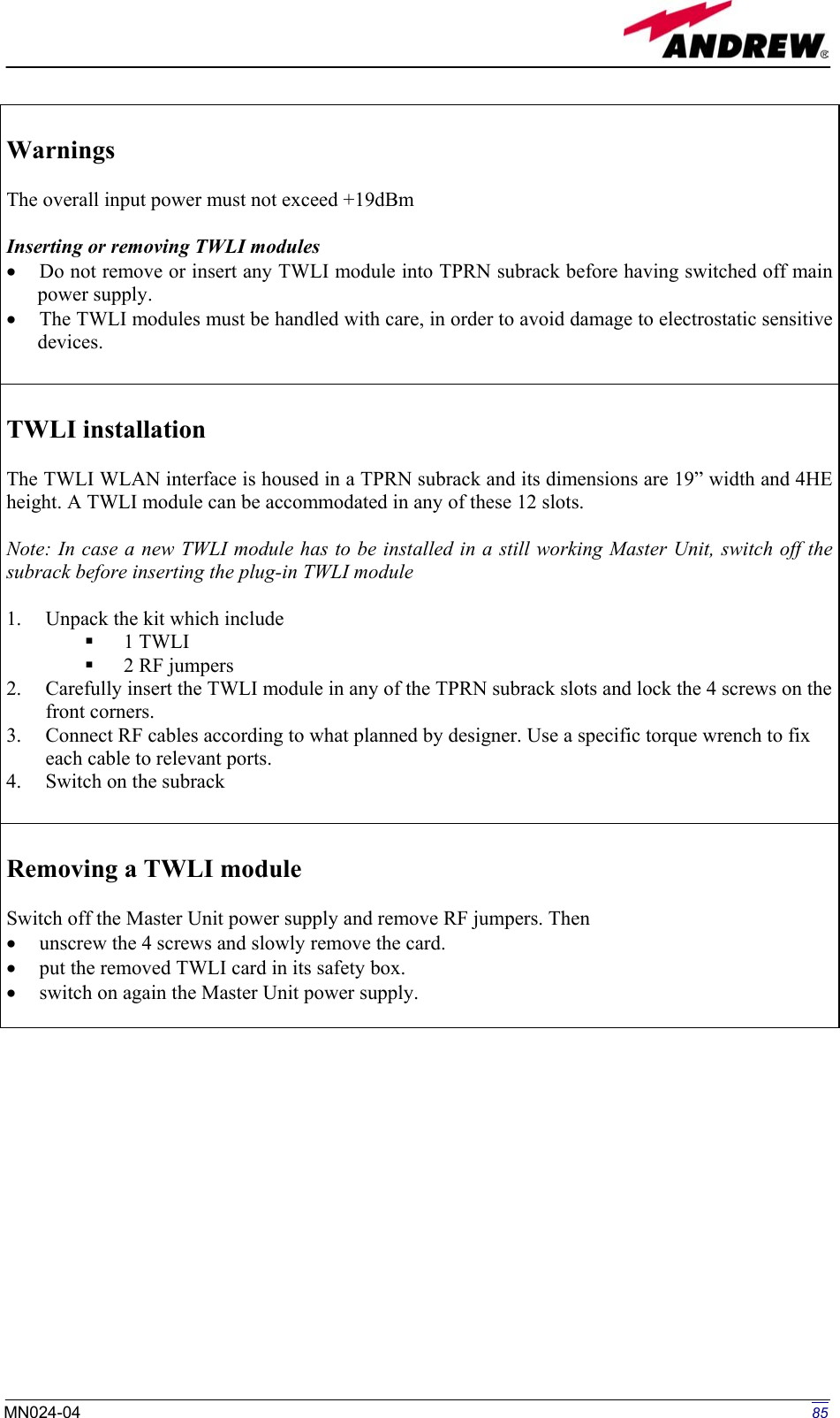   Warnings  The overall input power must not exceed +19dBm  Inserting or removing TWLI modules •  Do not remove or insert any TWLI module into TPRN subrack before having switched off main power supply. •  The TWLI modules must be handled with care, in order to avoid damage to electrostatic sensitive devices.   TWLI installation  The TWLI WLAN interface is housed in a TPRN subrack and its dimensions are 19” width and 4HE height. A TWLI module can be accommodated in any of these 12 slots.  Note: In case a new TWLI module has to be installed in a still working Master Unit, switch off the subrack before inserting the plug-in TWLI module  1.  Unpack the kit which include   1 TWLI   2 RF jumpers 2.  Carefully insert the TWLI module in any of the TPRN subrack slots and lock the 4 screws on the front corners. 3.  Connect RF cables according to what planned by designer. Use a specific torque wrench to fix each cable to relevant ports. 4.  Switch on the subrack   Removing a TWLI module  Switch off the Master Unit power supply and remove RF jumpers. Then  •  unscrew the 4 screws and slowly remove the card. •  put the removed TWLI card in its safety box. •  switch on again the Master Unit power supply.              85MN024-04  