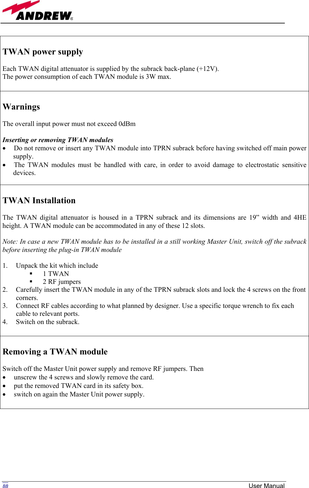   TWAN power supply  Each TWAN digital attenuator is supplied by the subrack back-plane (+12V). The power consumption of each TWAN module is 3W max.   Warnings  The overall input power must not exceed 0dBm  Inserting or removing TWAN modules •  Do not remove or insert any TWAN module into TPRN subrack before having switched off main power supply. •  The TWAN modules must be handled with care, in order to avoid damage to electrostatic sensitive devices.   TWAN Installation  The TWAN digital attenuator is housed in a TPRN subrack and its dimensions are 19” width and 4HE height. A TWAN module can be accommodated in any of these 12 slots.  Note: In case a new TWAN module has to be installed in a still working Master Unit, switch off the subrack before inserting the plug-in TWAN module  1.  Unpack the kit which include   1 TWAN   2 RF jumpers 2.  Carefully insert the TWAN module in any of the TPRN subrack slots and lock the 4 screws on the front corners. 3.  Connect RF cables according to what planned by designer. Use a specific torque wrench to fix each cable to relevant ports. 4.  Switch on the subrack.   Removing a TWAN module  Switch off the Master Unit power supply and remove RF jumpers. Then  •  unscrew the 4 screws and slowly remove the card. •  put the removed TWAN card in its safety box. •  switch on again the Master Unit power supply.         88 User Manual