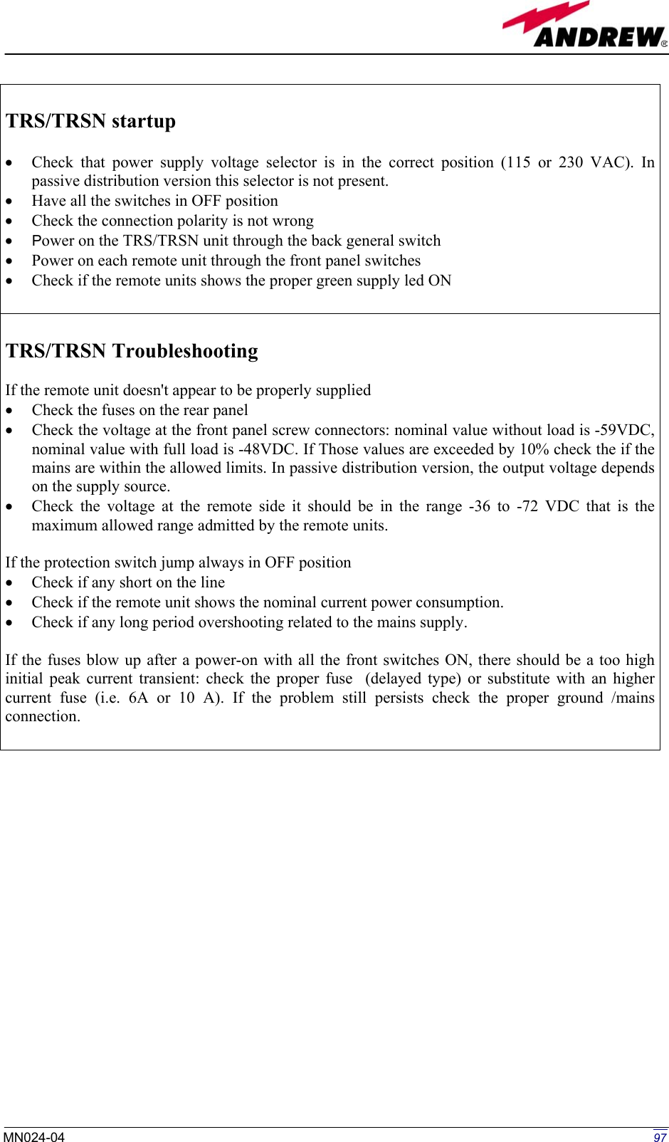   97MN024-04   TRS/TRSN startup  •  Check that power supply voltage selector is in the correct position (115 or 230 VAC). In passive distribution version this selector is not present. •  Have all the switches in OFF position •  Check the connection polarity is not wrong •  Power on the TRS/TRSN unit through the back general switch •  Power on each remote unit through the front panel switches •  Check if the remote units shows the proper green supply led ON   TRS/TRSN Troubleshooting  If the remote unit doesn&apos;t appear to be properly supplied  •  Check the fuses on the rear panel •  Check the voltage at the front panel screw connectors: nominal value without load is -59VDC, nominal value with full load is -48VDC. If Those values are exceeded by 10% check the if the mains are within the allowed limits. In passive distribution version, the output voltage depends on the supply source. •  Check the voltage at the remote side it should be in the range -36 to -72 VDC that is the maximum allowed range admitted by the remote units.  If the protection switch jump always in OFF position •  Check if any short on the line •  Check if the remote unit shows the nominal current power consumption. •  Check if any long period overshooting related to the mains supply.  If the fuses blow up after a power-on with all the front switches ON, there should be a too high initial peak current transient: check the proper fuse  (delayed type) or substitute with an higher current fuse (i.e. 6A or 10 A). If the problem still persists check the proper ground /mains connection.   