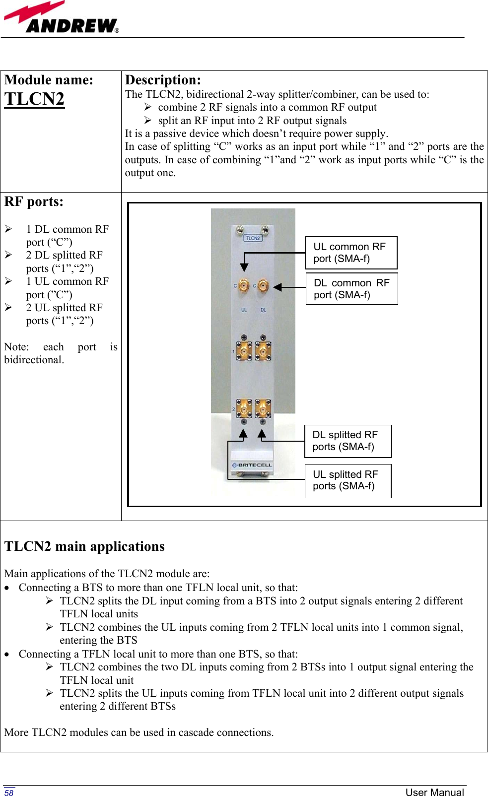   Module name:  TLCN2    Description: The TLCN2, bidirectional 2-way splitter/combiner, can be used to:  combine 2 RF signals into a common RF output  split an RF input into 2 RF output signals It is a passive device which doesn’t require power supply. In case of splitting “C” works as an input port while “1” and “2” ports are the outputs. In case of combining “1”and “2” work as input ports while “C” is the output one.  RF ports:    1 DL common RF port (“C”)    2 DL splitted RF ports (“1”,“2”)   1 UL common RF port (”C”)   2 UL splitted RF ports (“1”,“2”)  Note: each port is bidirectional.    TLCN2 main applications  Main applications of the TLCN2 module are: •  Connecting a BTS to more than one TFLN local unit, so that:  TLCN2 splits the DL input coming from a BTS into 2 output signals entering 2 different TFLN local units  TLCN2 combines the UL inputs coming from 2 TFLN local units into 1 common signal, entering the BTS •  Connecting a TFLN local unit to more than one BTS, so that:  TLCN2 combines the two DL inputs coming from 2 BTSs into 1 output signal entering the TFLN local unit  TLCN2 splits the UL inputs coming from TFLN local unit into 2 different output signals entering 2 different BTSs  More TLCN2 modules can be used in cascade connections.  DL common RF port (SMA-f)UL common RF port (SMA-f) UL splitted RF ports (SMA-f) DL splitted RF ports (SMA-f)  58  User Manual