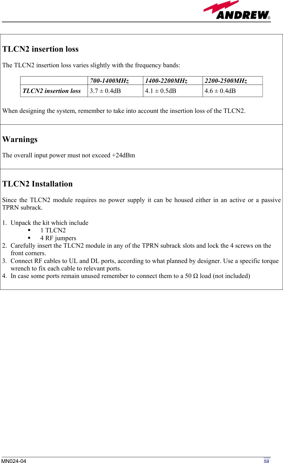   TLCN2 insertion loss   The TLCN2 insertion loss varies slightly with the frequency bands:      When designing the system, remember to take into account the insertion loss of the TLCN2.   700-1400MHz  1400-2200MHz  2200-2500MHz TLCN2 insertion loss  3.7 ± 0.4dB  4.1 ± 0.5dB  4.6 ± 0.4dB  Warnings  The overall input power must not exceed +24dBm   TLCN2 Installation  Since the TLCN2 module requires no power supply it can be housed either in an active or a passive TPRN subrack.  1.  Unpack the kit which include   1 TLCN2   4 RF jumpers 2.  Carefully insert the TLCN2 module in any of the TPRN subrack slots and lock the 4 screws on the front corners. 3.  Connect RF cables to UL and DL ports, according to what planned by designer. Use a specific torque wrench to fix each cable to relevant ports. 4.  In case some ports remain unused remember to connect them to a 50 Ω load (not included)                          59MN024-04  