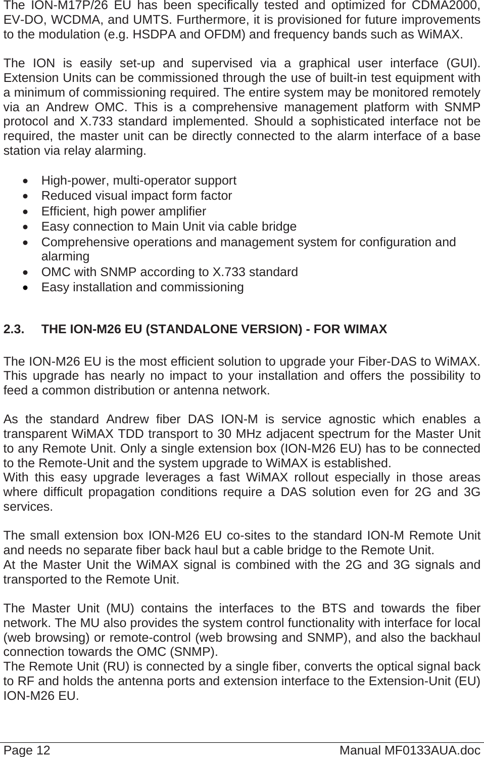  Page 12  Manual MF0133AUA.doc The ION-M17P/26 EU has been specifically tested and optimized for CDMA2000, EV-DO, WCDMA, and UMTS. Furthermore, it is provisioned for future improvements to the modulation (e.g. HSDPA and OFDM) and frequency bands such as WiMAX.   The ION is easily set-up and supervised via a graphical user interface (GUI). Extension Units can be commissioned through the use of built-in test equipment with a minimum of commissioning required. The entire system may be monitored remotely via an Andrew OMC. This is a comprehensive management platform with SNMP protocol and X.733 standard implemented. Should a sophisticated interface not be required, the master unit can be directly connected to the alarm interface of a base station via relay alarming.    High-power, multi-operator support   Reduced visual impact form factor   Efficient, high power amplifier   Easy connection to Main Unit via cable bridge   Comprehensive operations and management system for configuration and alarming   OMC with SNMP according to X.733 standard  Easy installation and commissioning  2.3.  THE ION-M26 EU (STANDALONE VERSION) - FOR WIMAX  The ION-M26 EU is the most efficient solution to upgrade your Fiber-DAS to WiMAX. This upgrade has nearly no impact to your installation and offers the possibility to feed a common distribution or antenna network.  As the standard Andrew fiber DAS ION-M is service agnostic which enables a transparent WiMAX TDD transport to 30 MHz adjacent spectrum for the Master Unit to any Remote Unit. Only a single extension box (ION-M26 EU) has to be connected to the Remote-Unit and the system upgrade to WiMAX is established. With this easy upgrade leverages a fast WiMAX rollout especially in those areas where difficult propagation conditions require a DAS solution even for 2G and 3G services.  The small extension box ION-M26 EU co-sites to the standard ION-M Remote Unit and needs no separate fiber back haul but a cable bridge to the Remote Unit. At the Master Unit the WiMAX signal is combined with the 2G and 3G signals and transported to the Remote Unit.  The Master Unit (MU) contains the interfaces to the BTS and towards the fiber network. The MU also provides the system control functionality with interface for local (web browsing) or remote-control (web browsing and SNMP), and also the backhaul connection towards the OMC (SNMP). The Remote Unit (RU) is connected by a single fiber, converts the optical signal back to RF and holds the antenna ports and extension interface to the Extension-Unit (EU) ION-M26 EU. 