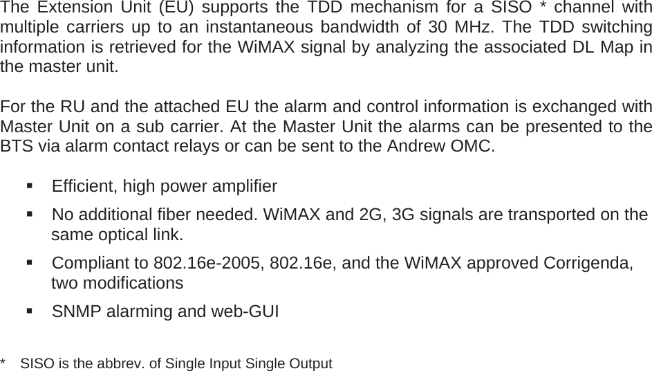   The Extension Unit (EU) supports the TDD mechanism for a SISO * channel with multiple carriers up to an instantaneous bandwidth of 30 MHz. The TDD switching information is retrieved for the WiMAX signal by analyzing the associated DL Map in the master unit.  For the RU and the attached EU the alarm and control information is exchanged with Master Unit on a sub carrier. At the Master Unit the alarms can be presented to the BTS via alarm contact relays or can be sent to the Andrew OMC.    Efficient, high power amplifier   No additional fiber needed. WiMAX and 2G, 3G signals are transported on the same optical link.   Compliant to 802.16e-2005, 802.16e, and the WiMAX approved Corrigenda, two modifications   SNMP alarming and web-GUI  *  SISO is the abbrev. of Single Input Single Output    
