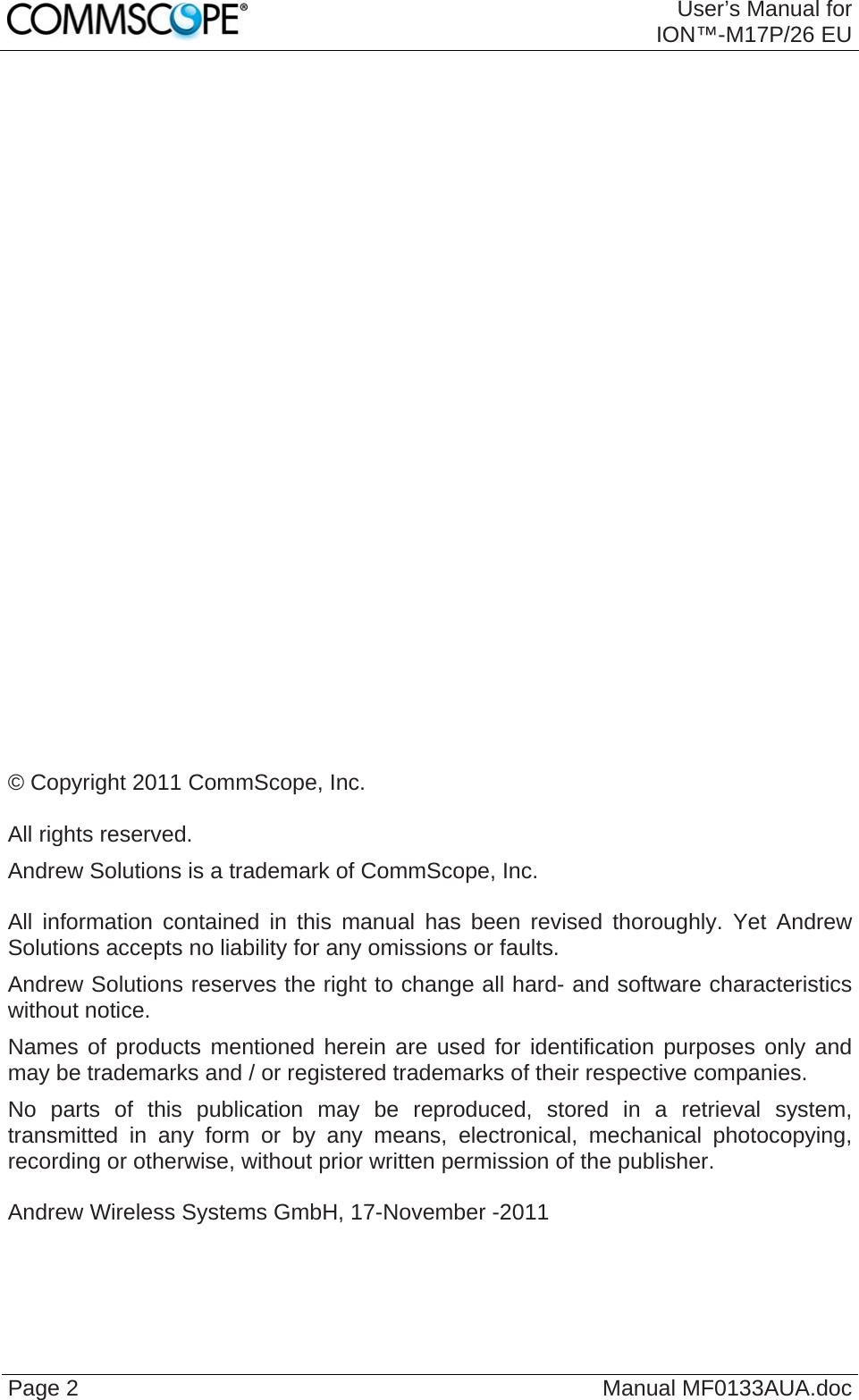  User’s Manual for ION™-M17P/26 EU Page 2  Manual MF0133AUA.doc                            © Copyright 2011 CommScope, Inc.  All rights reserved. Andrew Solutions is a trademark of CommScope, Inc.  All information contained in this manual has been revised thoroughly. Yet Andrew Solutions accepts no liability for any omissions or faults. Andrew Solutions reserves the right to change all hard- and software characteristics without notice. Names of products mentioned herein are used for identification purposes only and may be trademarks and / or registered trademarks of their respective companies. No parts of this publication may be reproduced, stored in a retrieval system, transmitted in any form or by any means, electronical, mechanical photocopying, recording or otherwise, without prior written permission of the publisher.  Andrew Wireless Systems GmbH, 17-November -2011  