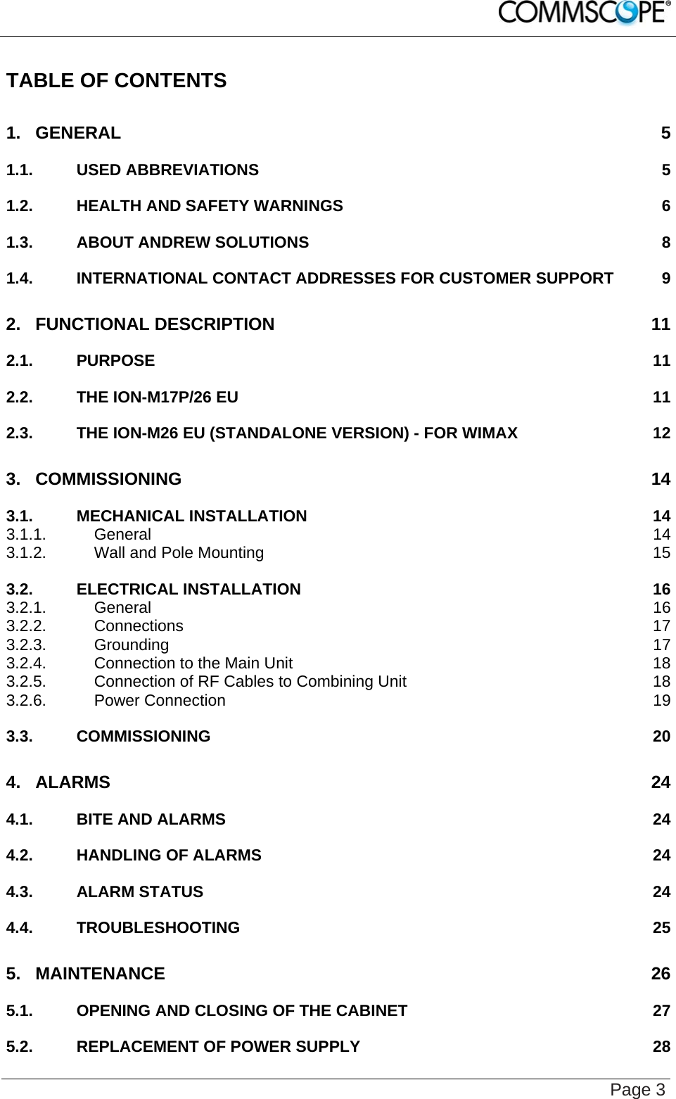    Page 3 TABLE OF CONTENTS 1. GENERAL 5 1.1. USED ABBREVIATIONS 5 1.2. HEALTH AND SAFETY WARNINGS 6 1.3. ABOUT ANDREW SOLUTIONS 8 1.4. INTERNATIONAL CONTACT ADDRESSES FOR CUSTOMER SUPPORT 9 2. FUNCTIONAL DESCRIPTION 11 2.1. PURPOSE 11 2.2. THE ION-M17P/26 EU 11 2.3. THE ION-M26 EU (STANDALONE VERSION) - FOR WIMAX 12 3. COMMISSIONING 14 3.1. MECHANICAL INSTALLATION 14 3.1.1. General 14 3.1.2. Wall and Pole Mounting 15 3.2. ELECTRICAL INSTALLATION 16 3.2.1. General 16 3.2.2. Connections 17 3.2.3. Grounding 17 3.2.4. Connection to the Main Unit 18 3.2.5. Connection of RF Cables to Combining Unit 18 3.2.6. Power Connection 19 3.3. COMMISSIONING 20 4. ALARMS 24 4.1. BITE AND ALARMS 24 4.2. HANDLING OF ALARMS 24 4.3. ALARM STATUS 24 4.4. TROUBLESHOOTING 25 5. MAINTENANCE 26 5.1. OPENING AND CLOSING OF THE CABINET 27 5.2. REPLACEMENT OF POWER SUPPLY 28 