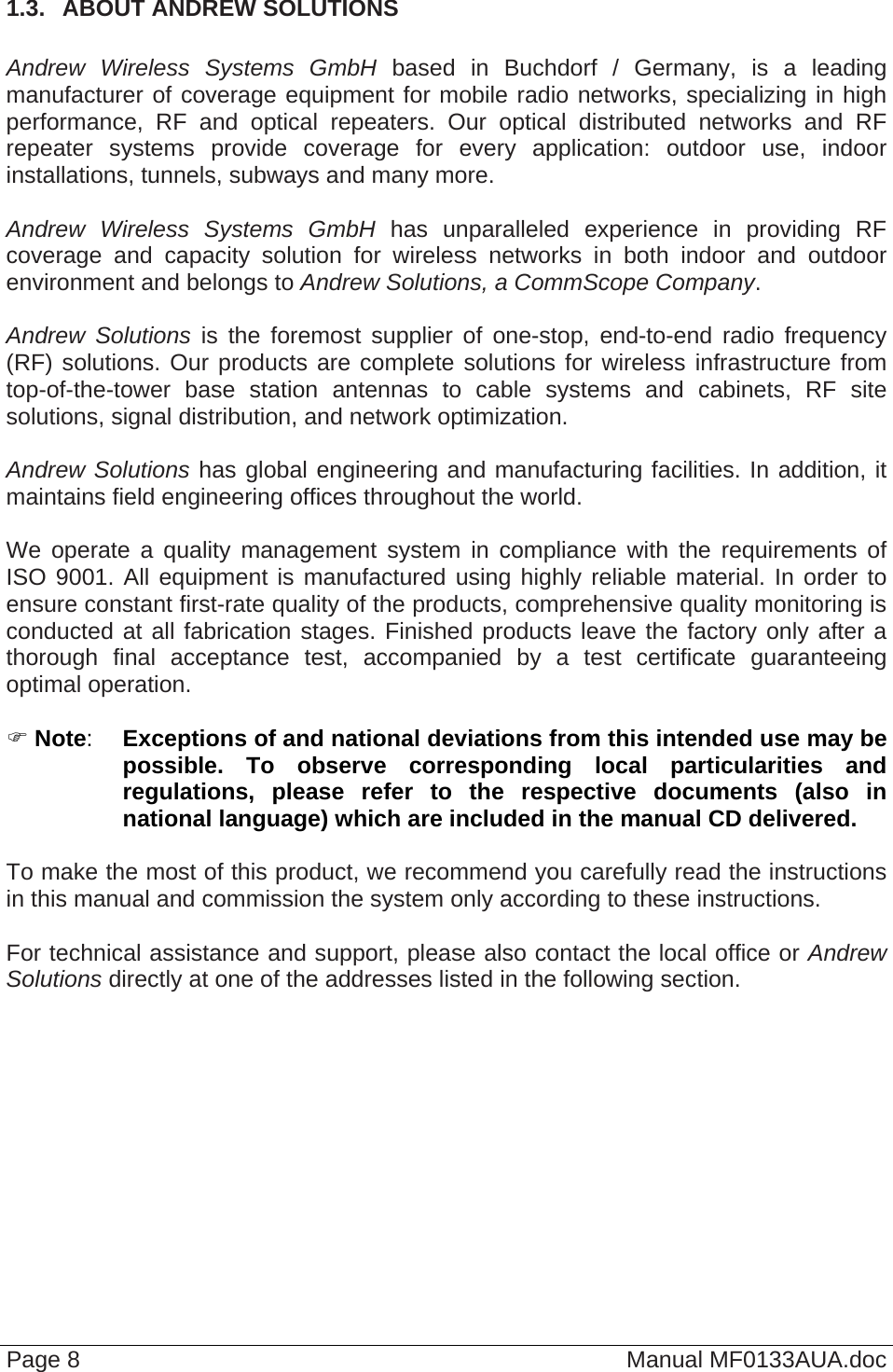  Page 8  Manual MF0133AUA.doc 1.3.  ABOUT ANDREW SOLUTIONS   Andrew Wireless Systems GmbH based in Buchdorf / Germany, is a leading manufacturer of coverage equipment for mobile radio networks, specializing in high performance, RF and optical repeaters. Our optical distributed networks and RF repeater systems provide coverage for every application: outdoor use, indoor installations, tunnels, subways and many more.  Andrew Wireless Systems GmbH has unparalleled experience in providing RF coverage and capacity solution for wireless networks in both indoor and outdoor environment and belongs to Andrew Solutions, a CommScope Company.  Andrew Solutions is the foremost supplier of one-stop, end-to-end radio frequency (RF) solutions. Our products are complete solutions for wireless infrastructure from top-of-the-tower base station antennas to cable systems and cabinets, RF site solutions, signal distribution, and network optimization.  Andrew Solutions has global engineering and manufacturing facilities. In addition, it maintains field engineering offices throughout the world.  We operate a quality management system in compliance with the requirements of ISO 9001. All equipment is manufactured using highly reliable material. In order to ensure constant first-rate quality of the products, comprehensive quality monitoring is conducted at all fabrication stages. Finished products leave the factory only after a thorough final acceptance test, accompanied by a test certificate guaranteeing optimal operation.   Note:  Exceptions of and national deviations from this intended use may be possible. To observe corresponding local particularities and regulations, please refer to the respective documents (also in national language) which are included in the manual CD delivered.  To make the most of this product, we recommend you carefully read the instructions in this manual and commission the system only according to these instructions.   For technical assistance and support, please also contact the local office or Andrew Solutions directly at one of the addresses listed in the following section.  