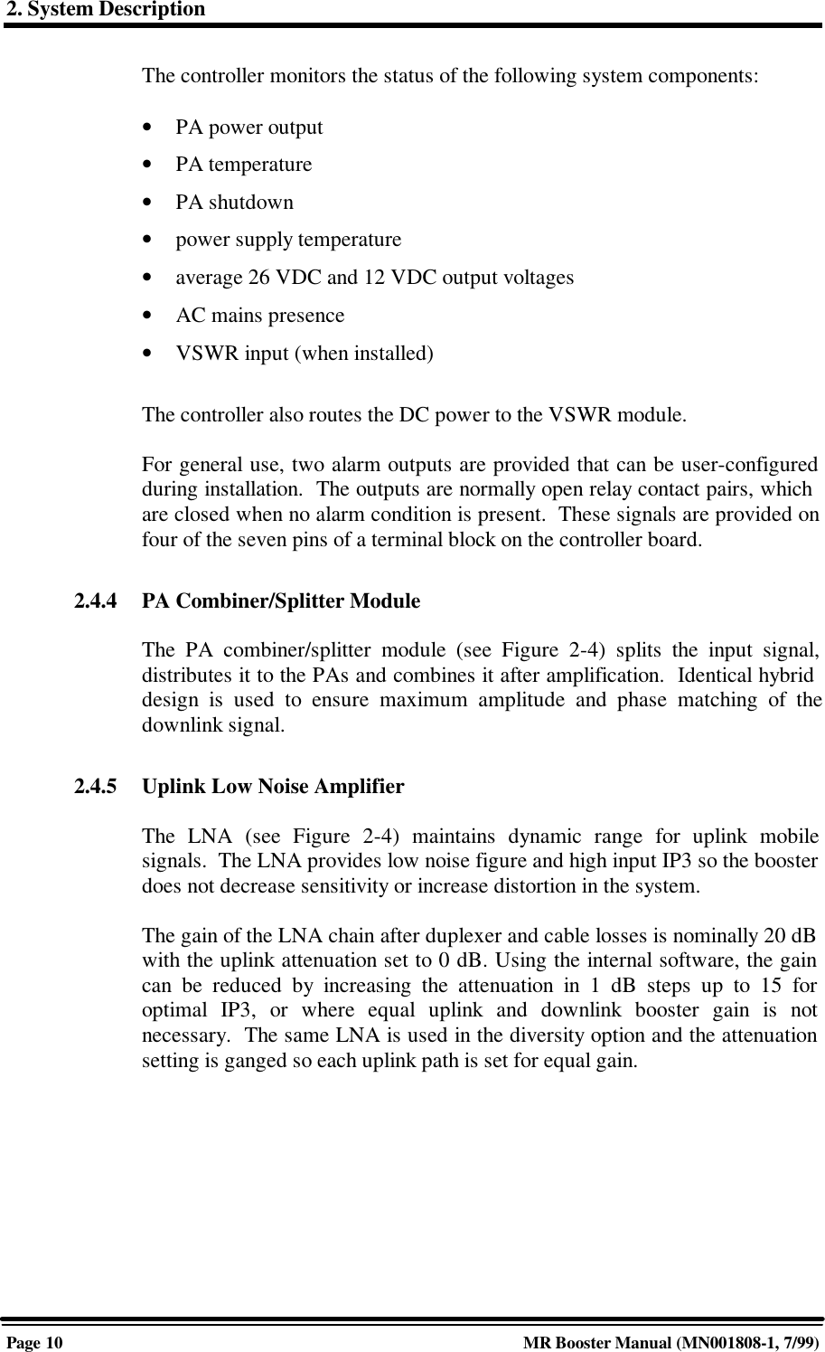 2. System DescriptionPage 10 MR Booster Manual (MN001808-1, 7/99)The controller monitors the status of the following system components:• PA power output• PA temperature• PA shutdown• power supply temperature• average 26 VDC and 12 VDC output voltages• AC mains presence• VSWR input (when installed)The controller also routes the DC power to the VSWR module.For general use, two alarm outputs are provided that can be user-configuredduring installation.  The outputs are normally open relay contact pairs, whichare closed when no alarm condition is present.  These signals are provided onfour of the seven pins of a terminal block on the controller board.2.4.4 PA Combiner/Splitter ModuleThe PA combiner/splitter module (see Figure 2-4) splits the input signal,distributes it to the PAs and combines it after amplification.  Identical hybriddesign is used to ensure maximum amplitude and phase matching of thedownlink signal.2.4.5 Uplink Low Noise AmplifierThe LNA (see Figure 2-4) maintains dynamic range for uplink mobilesignals.  The LNA provides low noise figure and high input IP3 so the boosterdoes not decrease sensitivity or increase distortion in the system.The gain of the LNA chain after duplexer and cable losses is nominally 20 dBwith the uplink attenuation set to 0 dB. Using the internal software, the gaincan be reduced by increasing the attenuation in 1 dB steps up to 15 foroptimal IP3, or where equal uplink and downlink booster gain is notnecessary.  The same LNA is used in the diversity option and the attenuationsetting is ganged so each uplink path is set for equal gain.