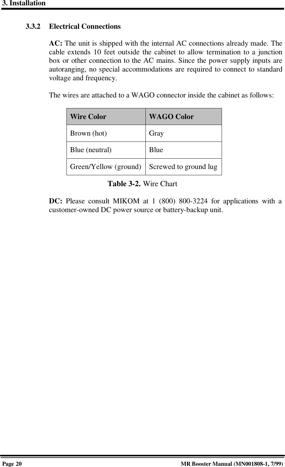 3. InstallationPage 20 MR Booster Manual (MN001808-1, 7/99)3.3.2 Electrical ConnectionsAC: The unit is shipped with the internal AC connections already made. Thecable extends 10 feet outside the cabinet to allow termination to a junctionbox or other connection to the AC mains. Since the power supply inputs areautoranging, no special accommodations are required to connect to standardvoltage and frequency.The wires are attached to a WAGO connector inside the cabinet as follows:Wire Color WAGO ColorBrown (hot) GrayBlue (neutral) BlueGreen/Yellow (ground) Screwed to ground lugTable 3-2. Wire ChartDC:  Please consult MIKOM at 1 (800) 800-3224 for applications with acustomer-owned DC power source or battery-backup unit.