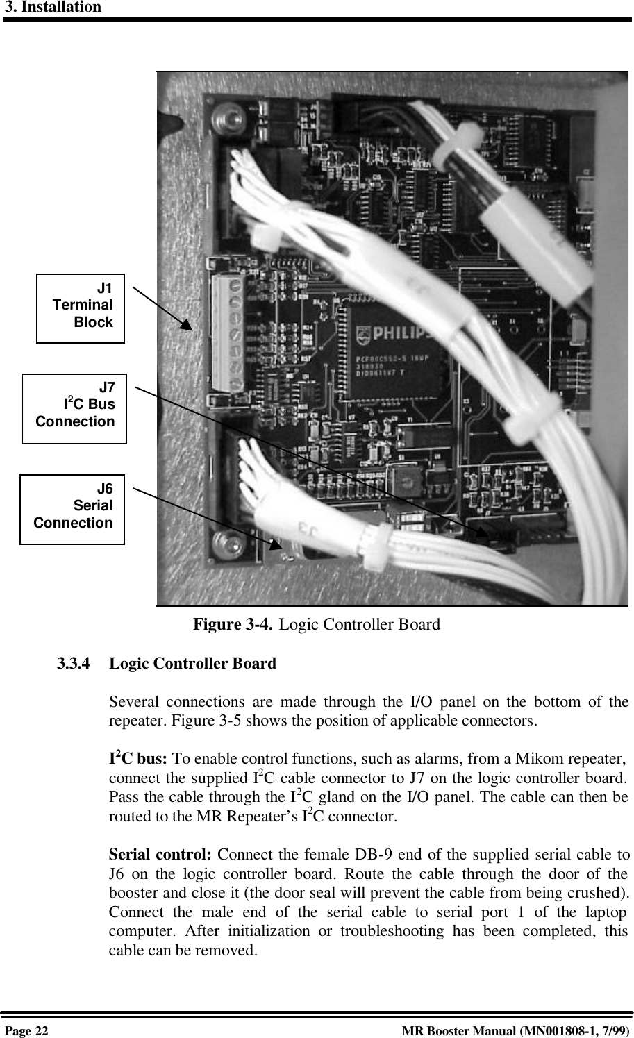 3. InstallationPage 22 MR Booster Manual (MN001808-1, 7/99)Figure 3-4. Logic Controller Board3.3.4 Logic Controller BoardSeveral connections are made through the I/O panel on the bottom of therepeater. Figure 3-5 shows the position of applicable connectors.I2C bus: To enable control functions, such as alarms, from a Mikom repeater,connect the supplied I2C cable connector to J7 on the logic controller board.Pass the cable through the I2C gland on the I/O panel. The cable can then berouted to the MR Repeater’s I2C connector.Serial control: Connect the female DB-9 end of the supplied serial cable toJ6 on the logic controller board. Route the cable through the door of thebooster and close it (the door seal will prevent the cable from being crushed).Connect the male end of the serial cable to serial port 1 of the laptopcomputer. After initialization or troubleshooting has been completed, thiscable can be removed.J1TerminalBlockJ6SerialConnectionJ7I2C BusConnection