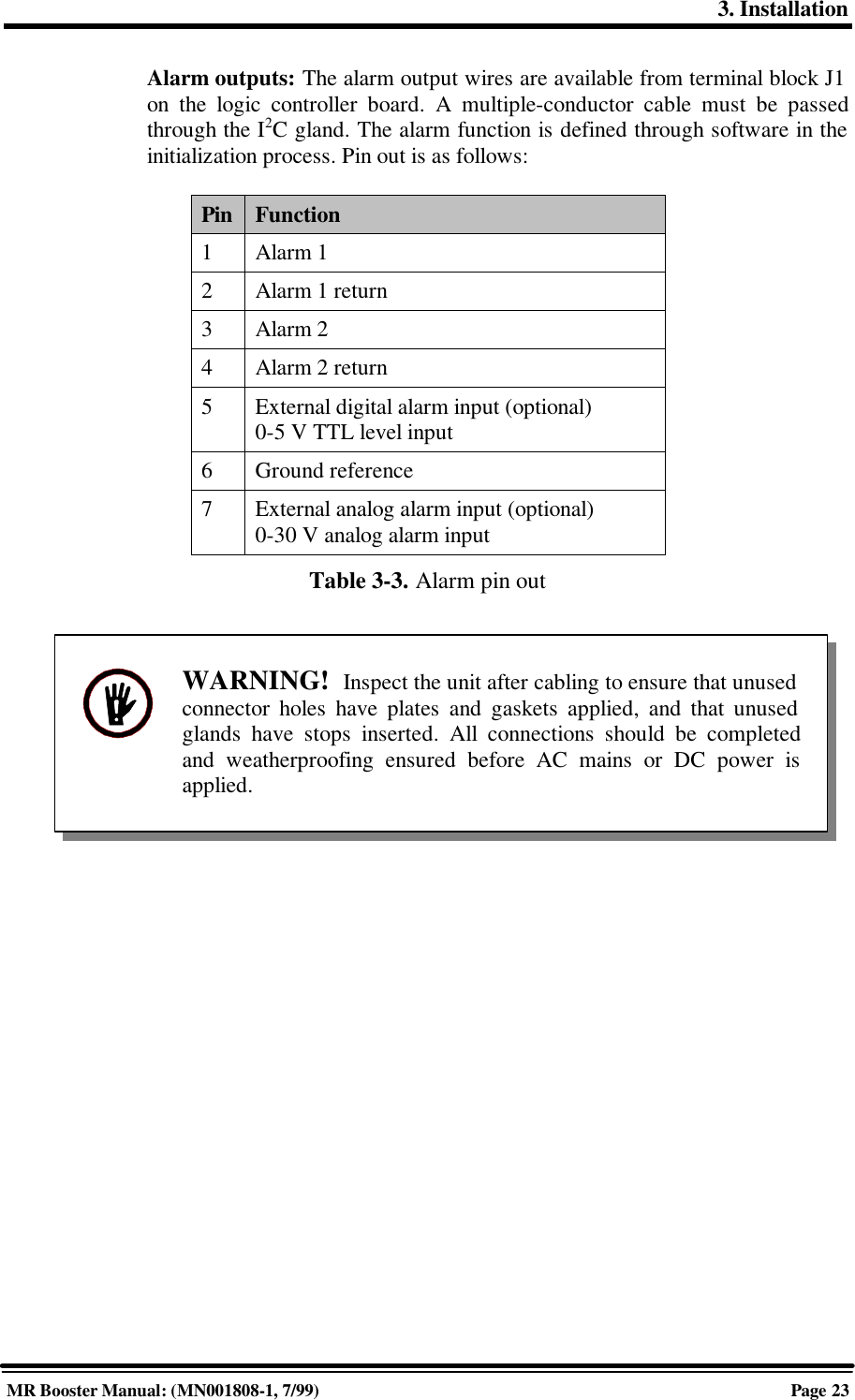 3. InstallationMR Booster Manual: (MN001808-1, 7/99)Page 23Alarm outputs: The alarm output wires are available from terminal block J1on the logic controller board. A multiple-conductor cable must be passedthrough the I2C gland. The alarm function is defined through software in theinitialization process. Pin out is as follows:Pin Function1Alarm 12Alarm 1 return3Alarm 24Alarm 2 return5External digital alarm input (optional)0-5 V TTL level input6Ground reference7External analog alarm input (optional)0-30 V analog alarm inputTable 3-3. Alarm pin outWARNING!  Inspect the unit after cabling to ensure that unusedconnector holes have plates and gaskets applied, and that unusedglands have stops inserted. All connections should be completedand weatherproofing ensured before AC mains or DC power isapplied.