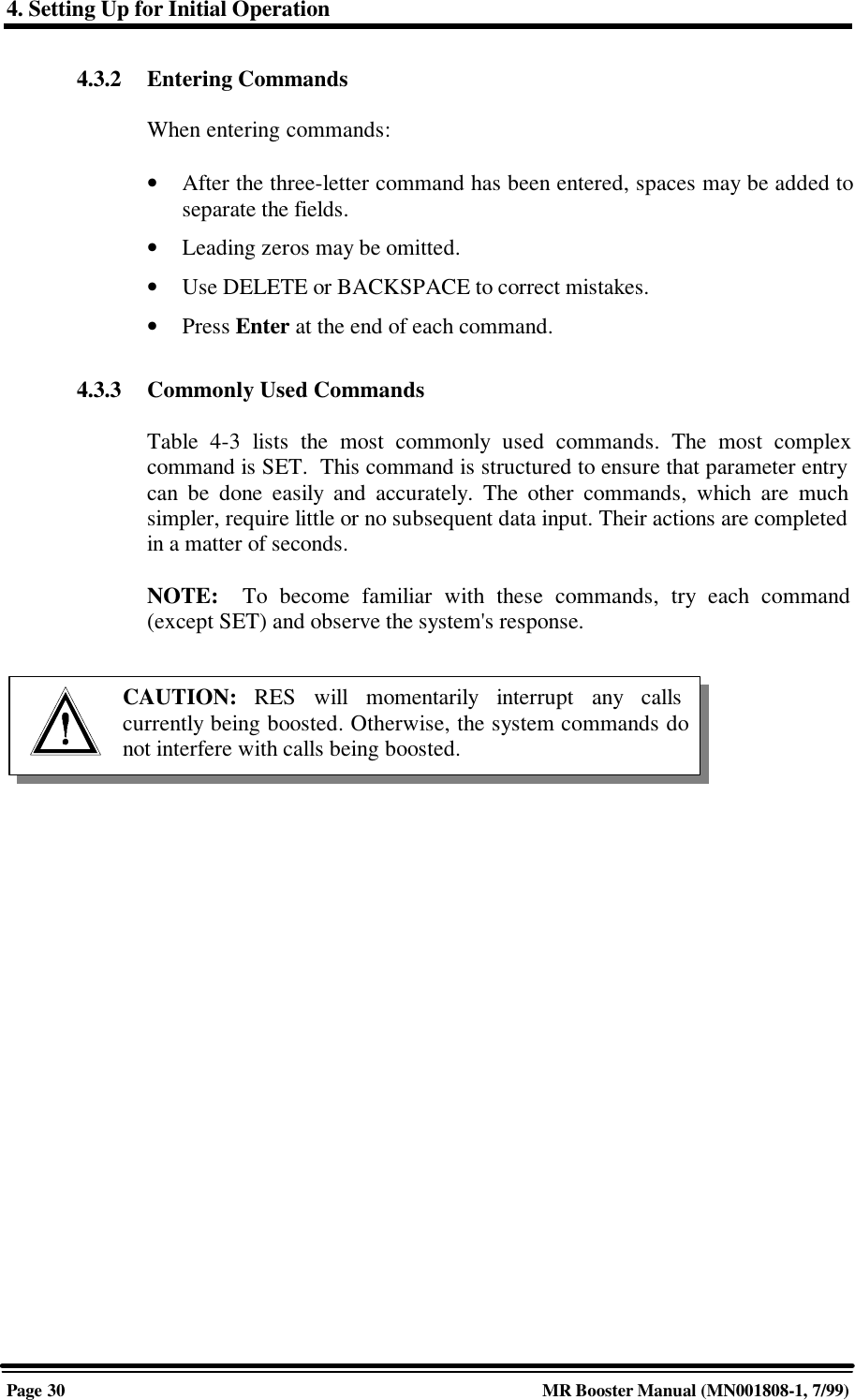 4. Setting Up for Initial OperationPage 30 MR Booster Manual (MN001808-1, 7/99)4.3.2 Entering CommandsWhen entering commands:• After the three-letter command has been entered, spaces may be added toseparate the fields.• Leading zeros may be omitted.• Use DELETE or BACKSPACE to correct mistakes.• Press Enter at the end of each command.4.3.3 Commonly Used CommandsTable 4-3 lists the most commonly used commands. The most complexcommand is SET.  This command is structured to ensure that parameter entrycan be done easily and accurately. The other commands, which are muchsimpler, require little or no subsequent data input. Their actions are completedin a matter of seconds.NOTE:  To become familiar with these commands, try each command(except SET) and observe the system&apos;s response.CAUTION:  RES will momentarily interrupt any callscurrently being boosted. Otherwise, the system commands donot interfere with calls being boosted.