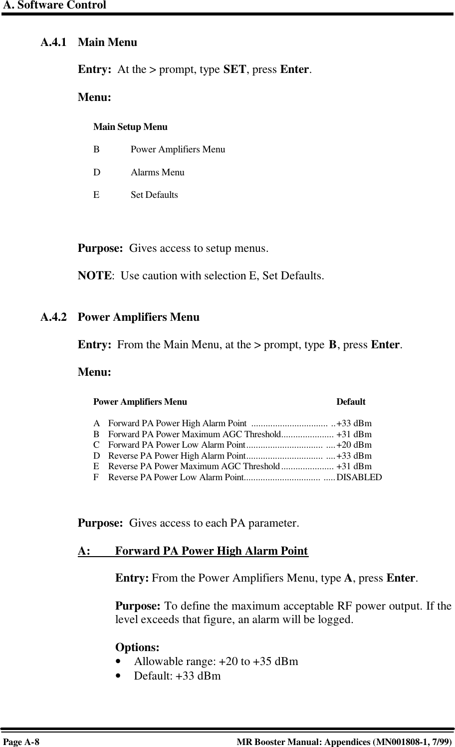 A. Software ControlPage A-8MR Booster Manual: Appendices (MN001808-1, 7/99)A.4.1 Main MenuEntry:  At the &gt; prompt, type SET, press Enter.Menu:Purpose:  Gives access to setup menus.NOTE:  Use caution with selection E, Set Defaults.A.4.2 Power Amplifiers MenuEntry:  From the Main Menu, at the &gt; prompt, type B, press Enter.Menu:Purpose:  Gives access to each PA parameter.A:         Forward PA Power High Alarm PointEntry: From the Power Amplifiers Menu, type A, press Enter.Purpose: To define the maximum acceptable RF power output. If thelevel exceeds that figure, an alarm will be logged.Options:• Allowable range: +20 to +35 dBm• Default: +33 dBmMain Setup MenuBPower Amplifiers MenuDAlarms MenuESet DefaultsPower Amplifiers Menu DefaultAForward PA Power High Alarm Point  ................................ ..+33 dBmBForward PA Power Maximum AGC Threshold...................... +31 dBmCForward PA Power Low Alarm Point................................ ....+20 dBmDReverse PA Power High Alarm Point................................ ....+33 dBmEReverse PA Power Maximum AGC Threshold...................... +31 dBmFReverse PA Power Low Alarm Point................................ .....DISABLED