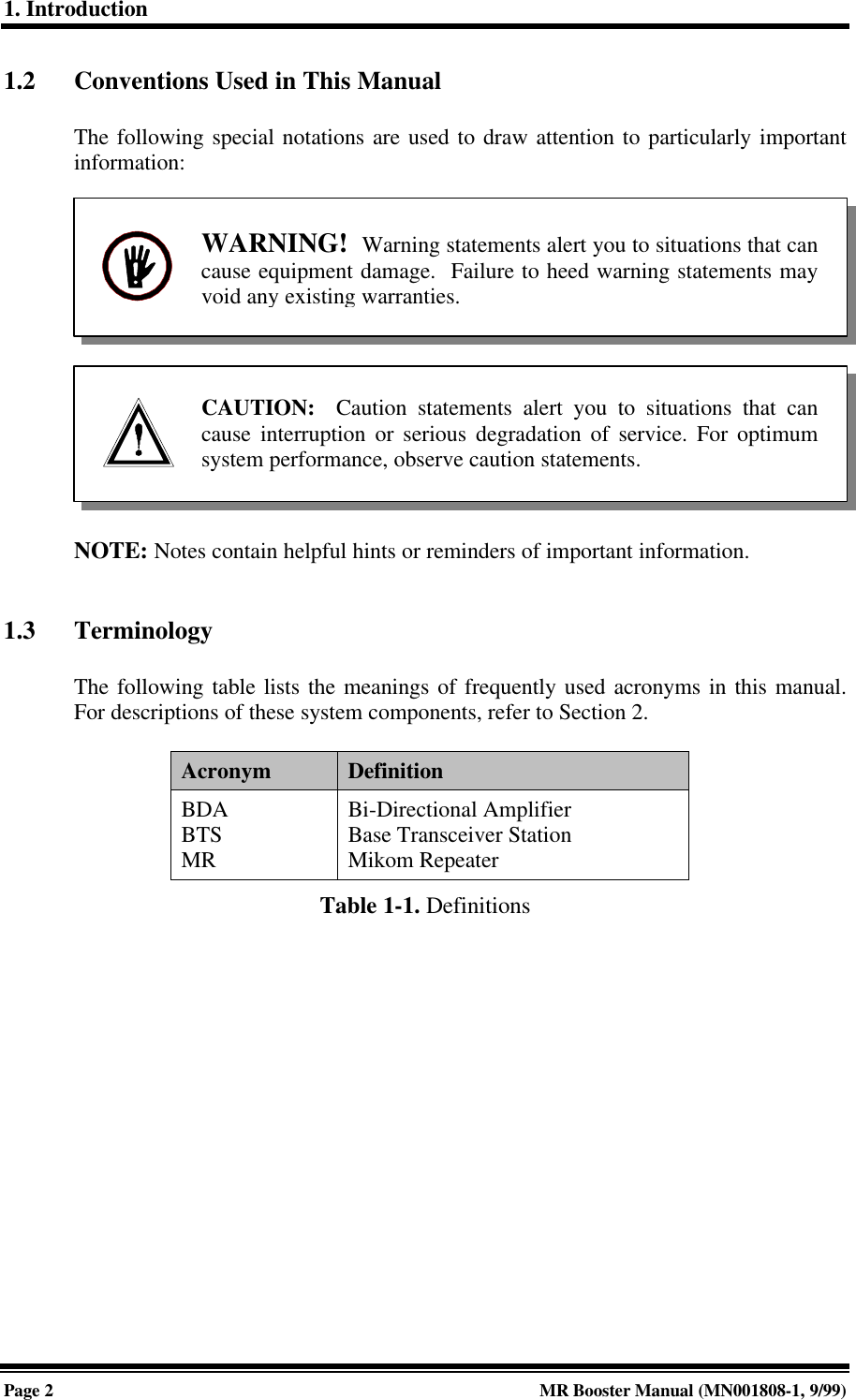 1. IntroductionPage 2MR Booster Manual (MN001808-1, 9/99)1.2 Conventions Used in This ManualThe following special notations are used to draw attention to particularly importantinformation:NOTE: Notes contain helpful hints or reminders of important information.1.3 TerminologyThe following table lists the meanings of frequently used acronyms in this manual.For descriptions of these system components, refer to Section 2.Acronym DefinitionBDABTSMRBi-Directional AmplifierBase Transceiver StationMikom RepeaterTable 1-1. DefinitionsWARNING!  Warning statements alert you to situations that cancause equipment damage.  Failure to heed warning statements mayvoid any existing warranties.CAUTION:  Caution statements alert you to situations that cancause interruption or serious degradation of service. For optimumsystem performance, observe caution statements.