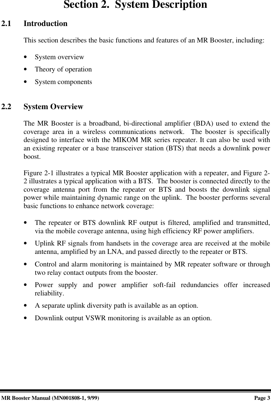 MR Booster Manual (MN001808-1, 9/99)Page 3Section 2.  System Description2.1 IntroductionThis section describes the basic functions and features of an MR Booster, including:• System overview• Theory of operation• System components2.2 System OverviewThe MR Booster is a broadband, bi-directional amplifier (BDA) used to extend thecoverage area in a wireless communications network.  The booster is specificallydesigned to interface with the MIKOM MR series repeater. It can also be used withan existing repeater or a base transceiver station (BTS) that needs a downlink powerboost.Figure 2-1 illustrates a typical MR Booster application with a repeater, and Figure 2-2 illustrates a typical application with a BTS.  The booster is connected directly to thecoverage antenna port from the repeater or BTS and boosts the downlink signalpower while maintaining dynamic range on the uplink.  The booster performs severalbasic functions to enhance network coverage:• The repeater or BTS downlink RF output is filtered, amplified and transmitted,via the mobile coverage antenna, using high efficiency RF power amplifiers.• Uplink RF signals from handsets in the coverage area are received at the mobileantenna, amplified by an LNA, and passed directly to the repeater or BTS.• Control and alarm monitoring is maintained by MR repeater software or throughtwo relay contact outputs from the booster.• Power supply and power amplifier soft-fail redundancies offer increasedreliability.• A separate uplink diversity path is available as an option.• Downlink output VSWR monitoring is available as an option.