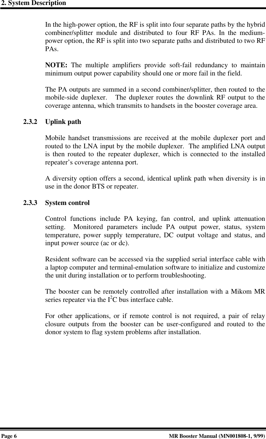 2. System DescriptionPage 6MR Booster Manual (MN001808-1, 9/99)In the high-power option, the RF is split into four separate paths by the hybridcombiner/splitter module and distributed to four RF PAs. In the medium-power option, the RF is split into two separate paths and distributed to two RFPAs.NOTE: The multiple amplifiers provide soft-fail redundancy to maintainminimum output power capability should one or more fail in the field.The PA outputs are summed in a second combiner/splitter, then routed to themobile-side duplexer.   The duplexer routes the downlink RF output to thecoverage antenna, which transmits to handsets in the booster coverage area.2.3.2 Uplink pathMobile handset transmissions are received at the mobile duplexer port androuted to the LNA input by the mobile duplexer.  The amplified LNA outputis then routed to the repeater duplexer, which is connected to the installedrepeater’s coverage antenna port.A diversity option offers a second, identical uplink path when diversity is inuse in the donor BTS or repeater.2.3.3 System controlControl functions include PA keying, fan control, and uplink attenuationsetting.  Monitored parameters include PA output power, status, systemtemperature, power supply temperature, DC output voltage and status, andinput power source (ac or dc).Resident software can be accessed via the supplied serial interface cable witha laptop computer and terminal-emulation software to initialize and customizethe unit during installation or to perform troubleshooting.The booster can be remotely controlled after installation with a Mikom MRseries repeater via the I2C bus interface cable.For other applications, or if remote control is not required, a pair of relayclosure outputs from the booster can be user-configured and routed to thedonor system to flag system problems after installation.