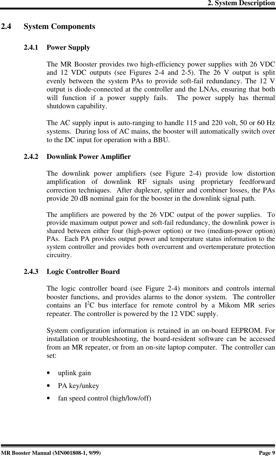 2. System DescriptionMR Booster Manual (MN001808-1, 9/99)Page 92.4 System Components2.4.1 Power SupplyThe MR Booster provides two high-efficiency power supplies with 26 VDCand 12 VDC outputs (see Figures 2-4 and 2-5). The 26 V output is splitevenly between the system PAs to provide soft-fail redundancy. The 12 Voutput is diode-connected at the controller and the LNAs, ensuring that bothwill function if a power supply fails.  The power supply has thermalshutdown capability.The AC supply input is auto-ranging to handle 115 and 220 volt, 50 or 60 Hzsystems.  During loss of AC mains, the booster will automatically switch overto the DC input for operation with a BBU.2.4.2 Downlink Power AmplifierThe downlink power amplifiers (see Figure 2-4) provide low distortionamplification of downlink RF signals using proprietary feedforwardcorrection techniques.  After duplexer, splitter and combiner losses, the PAsprovide 20 dB nominal gain for the booster in the downlink signal path.The amplifiers are powered by the 26 VDC output of the power supplies.  Toprovide maximum output power and soft-fail redundancy, the downlink power isshared between either four (high-power option) or two (medium-power option)PAs.  Each PA provides output power and temperature status information to thesystem controller and provides both overcurrent and overtemperature protectioncircuitry.2.4.3 Logic Controller BoardThe logic controller board (see Figure 2-4) monitors and controls internalbooster functions, and provides alarms to the donor system.  The controllercontains an I2C bus interface for remote control by a Mikom MR seriesrepeater. The controller is powered by the 12 VDC supply.System configuration information is retained in an on-board EEPROM. Forinstallation or troubleshooting, the board-resident software can be accessedfrom an MR repeater, or from an on-site laptop computer.  The controller canset:• uplink gain• PA key/unkey• fan speed control (high/low/off)