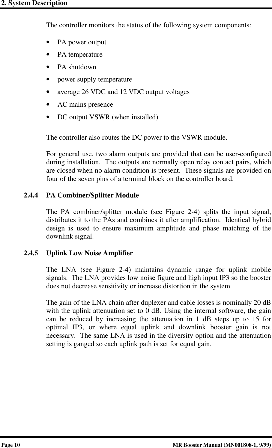2. System DescriptionPage 10 MR Booster Manual (MN001808-1, 9/99)The controller monitors the status of the following system components:• PA power output• PA temperature• PA shutdown• power supply temperature• average 26 VDC and 12 VDC output voltages• AC mains presence• DC output VSWR (when installed)The controller also routes the DC power to the VSWR module.For general use, two alarm outputs are provided that can be user-configuredduring installation.  The outputs are normally open relay contact pairs, whichare closed when no alarm condition is present.  These signals are provided onfour of the seven pins of a terminal block on the controller board.2.4.4 PA Combiner/Splitter ModuleThe PA combiner/splitter module (see Figure 2-4) splits the input signal,distributes it to the PAs and combines it after amplification.  Identical hybriddesign is used to ensure maximum amplitude and phase matching of thedownlink signal.2.4.5 Uplink Low Noise AmplifierThe LNA (see Figure 2-4) maintains dynamic range for uplink mobilesignals.  The LNA provides low noise figure and high input IP3 so the boosterdoes not decrease sensitivity or increase distortion in the system.The gain of the LNA chain after duplexer and cable losses is nominally 20 dBwith the uplink attenuation set to 0 dB. Using the internal software, the gaincan be reduced by increasing the attenuation in 1 dB steps up to 15 foroptimal IP3, or where equal uplink and downlink booster gain is notnecessary.  The same LNA is used in the diversity option and the attenuationsetting is ganged so each uplink path is set for equal gain.