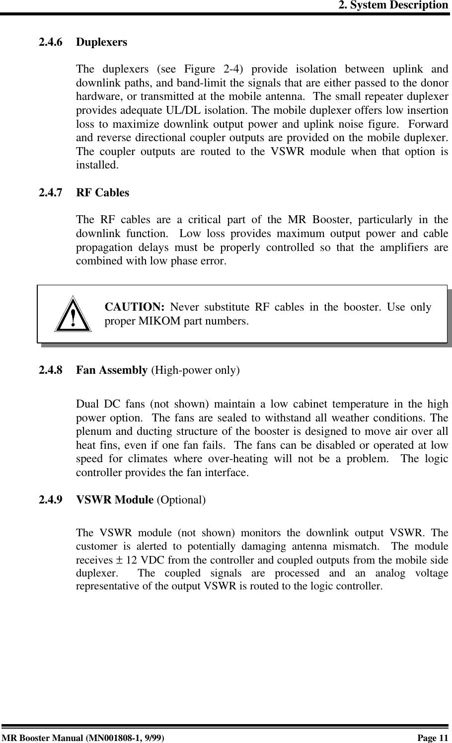 2. System DescriptionMR Booster Manual (MN001808-1, 9/99)Page 112.4.6 DuplexersThe duplexers (see Figure 2-4) provide isolation between uplink anddownlink paths, and band-limit the signals that are either passed to the donorhardware, or transmitted at the mobile antenna.  The small repeater duplexerprovides adequate UL/DL isolation. The mobile duplexer offers low insertionloss to maximize downlink output power and uplink noise figure.  Forwardand reverse directional coupler outputs are provided on the mobile duplexer.The coupler outputs are routed to the VSWR module when that option isinstalled.2.4.7 RF CablesThe RF cables are a critical part of the MR Booster, particularly in thedownlink function.  Low loss provides maximum output power and cablepropagation delays must be properly controlled so that the amplifiers arecombined with low phase error.2.4.8 Fan Assembly (High-power only)Dual DC fans (not shown) maintain a low cabinet temperature in the highpower option.  The fans are sealed to withstand all weather conditions. Theplenum and ducting structure of the booster is designed to move air over allheat fins, even if one fan fails.  The fans can be disabled or operated at lowspeed for climates where over-heating will not be a problem.  The logiccontroller provides the fan interface.2.4.9 VSWR Module (Optional)The VSWR module (not shown) monitors the downlink output VSWR. Thecustomer is alerted to potentially damaging antenna mismatch.  The modulereceives ± 12 VDC from the controller and coupled outputs from the mobile sideduplexer.  The coupled signals are processed and an analog voltagerepresentative of the output VSWR is routed to the logic controller.CAUTION: Never substitute RF cables in the booster. Use onlyproper MIKOM part numbers.