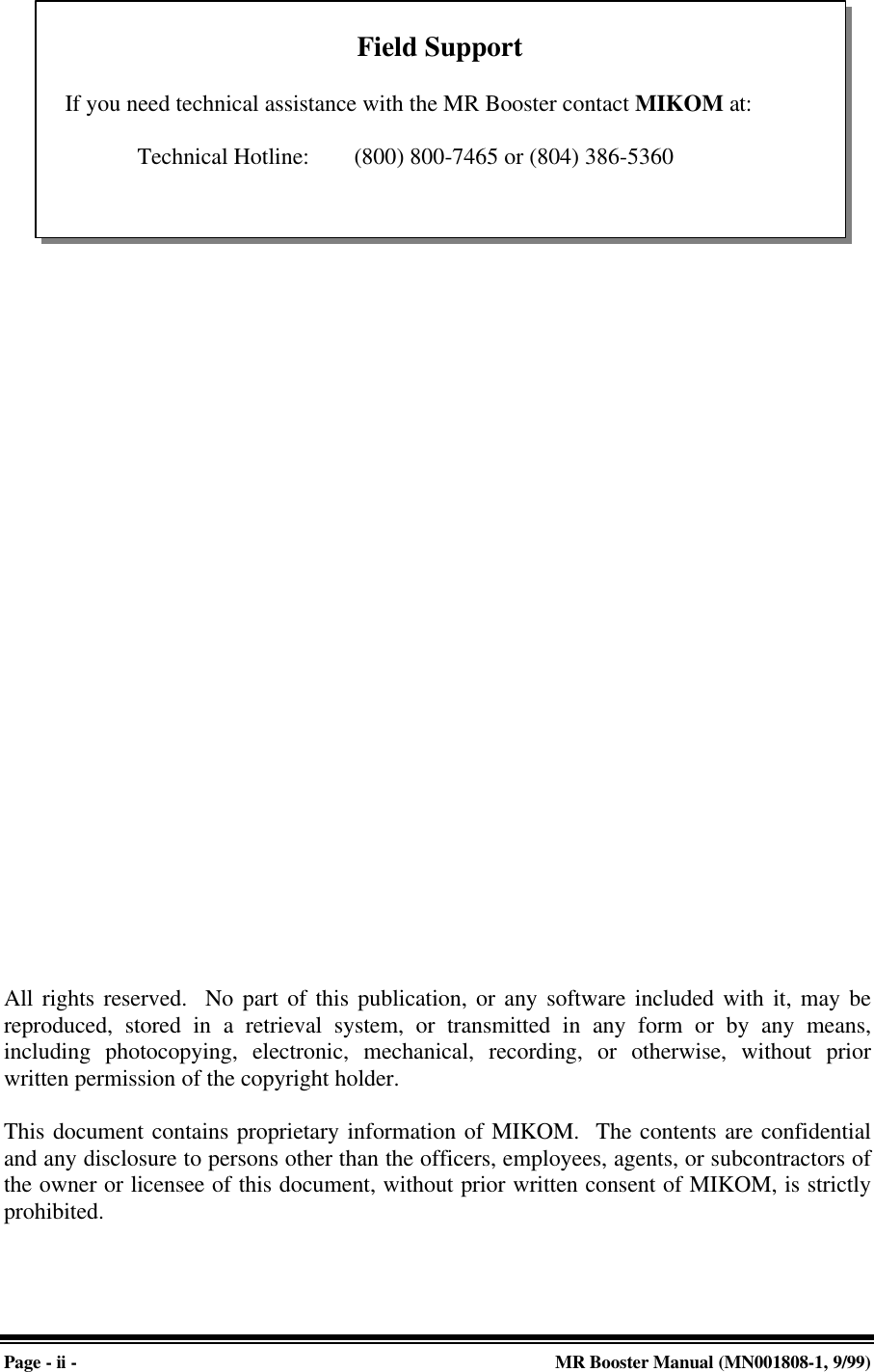 Page - ii - MR Booster Manual (MN001808-1, 9/99)All rights reserved.  No part of this publication, or any software included with it, may bereproduced, stored in a retrieval system, or transmitted in any form or by any means,including photocopying, electronic, mechanical, recording, or otherwise, without priorwritten permission of the copyright holder.This document contains proprietary information of MIKOM.  The contents are confidentialand any disclosure to persons other than the officers, employees, agents, or subcontractors ofthe owner or licensee of this document, without prior written consent of MIKOM, is strictlyprohibited.Field SupportIf you need technical assistance with the MR Booster contact MIKOM at:Technical Hotline:  (800) 800-7465 or (804) 386-5360