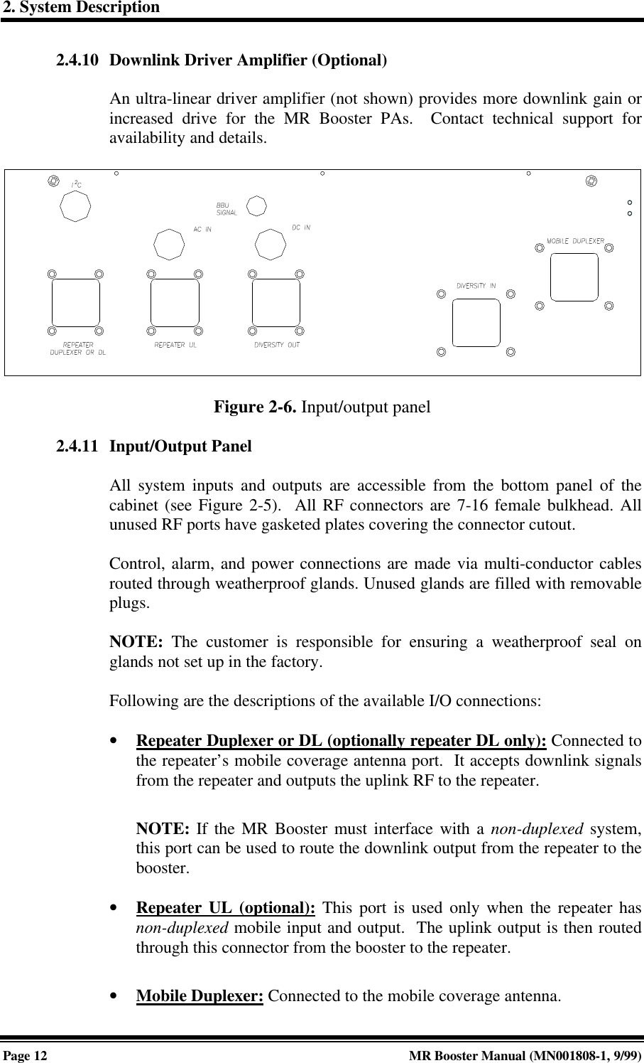 2. System DescriptionPage 12 MR Booster Manual (MN001808-1, 9/99)2.4.10 Downlink Driver Amplifier (Optional)An ultra-linear driver amplifier (not shown) provides more downlink gain orincreased drive for the MR Booster PAs.  Contact technical support foravailability and details.Figure 2-6. Input/output panel2.4.11 Input/Output PanelAll system inputs and outputs are accessible from the bottom panel of thecabinet (see Figure 2-5).  All RF connectors are 7-16 female bulkhead. Allunused RF ports have gasketed plates covering the connector cutout.Control, alarm, and power connections are made via multi-conductor cablesrouted through weatherproof glands. Unused glands are filled with removableplugs.NOTE: The customer is responsible for ensuring a weatherproof seal onglands not set up in the factory.Following are the descriptions of the available I/O connections:• Repeater Duplexer or DL (optionally repeater DL only): Connected tothe repeater’s mobile coverage antenna port.  It accepts downlink signalsfrom the repeater and outputs the uplink RF to the repeater.NOTE: If the MR Booster must interface with a non-duplexed system,this port can be used to route the downlink output from the repeater to thebooster.• Repeater UL (optional): This port is used only when the repeater hasnon-duplexed mobile input and output.  The uplink output is then routedthrough this connector from the booster to the repeater.• Mobile Duplexer: Connected to the mobile coverage antenna.