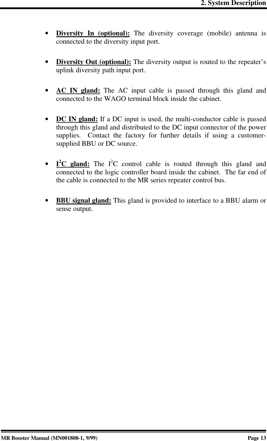 2. System DescriptionMR Booster Manual (MN001808-1, 9/99)Page 13• Diversity In (optional): The diversity coverage (mobile) antenna isconnected to the diversity input port.• Diversity Out (optional): The diversity output is routed to the repeater’suplink diversity path input port.• AC IN gland: The AC input cable is passed through this gland andconnected to the WAGO terminal block inside the cabinet.• DC IN gland: If a DC input is used, the multi-conductor cable is passedthrough this gland and distributed to the DC input connector of the powersupplies.  Contact the factory for further details if using a customer-supplied BBU or DC source.• I2C gland: The I2C control cable is routed through this gland andconnected to the logic controller board inside the cabinet.  The far end ofthe cable is connected to the MR series repeater control bus.• BBU signal gland: This gland is provided to interface to a BBU alarm orsense output.