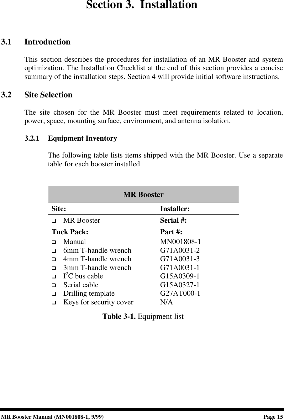 MR Booster Manual (MN001808-1, 9/99)Page 15Section 3.  Installation3.1 IntroductionThis section describes the procedures for installation of an MR Booster and systemoptimization. The Installation Checklist at the end of this section provides a concisesummary of the installation steps. Section 4 will provide initial software instructions.3.2 Site SelectionThe site chosen for the MR Booster must meet requirements related to location,power, space, mounting surface, environment, and antenna isolation.3.2.1 Equipment InventoryThe following table lists items shipped with the MR Booster. Use a separatetable for each booster installed.MR BoosterSite: Installer:q MR Booster Serial #:Tuck Pack:q Manualq 6mm T-handle wrenchq 4mm T-handle wrenchq 3mm T-handle wrenchq I2C bus cableq Serial cableq Drilling templateq Keys for security coverPart #:MN001808-1G71A0031-2G71A0031-3G71A0031-1G15A0309-1G15A0327-1G27AT000-1N/A Table 3-1. Equipment list