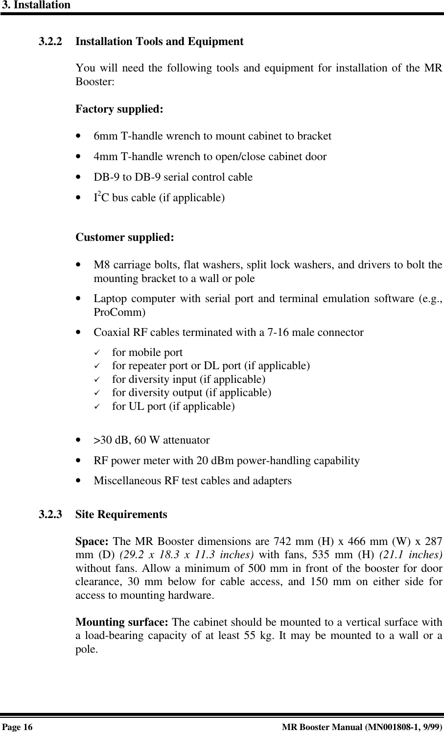 3. InstallationPage 16 MR Booster Manual (MN001808-1, 9/99)3.2.2 Installation Tools and EquipmentYou will need the following tools and equipment for installation of the MRBooster:Factory supplied:• 6mm T-handle wrench to mount cabinet to bracket• 4mm T-handle wrench to open/close cabinet door• DB-9 to DB-9 serial control cable• I2C bus cable (if applicable)Customer supplied:• M8 carriage bolts, flat washers, split lock washers, and drivers to bolt themounting bracket to a wall or pole• Laptop computer with serial port and terminal emulation software (e.g.,ProComm)• Coaxial RF cables terminated with a 7-16 male connectorü for mobile portü for repeater port or DL port (if applicable)ü for diversity input (if applicable)ü for diversity output (if applicable)ü for UL port (if applicable)• &gt;30 dB, 60 W attenuator• RF power meter with 20 dBm power-handling capability• Miscellaneous RF test cables and adapters3.2.3 Site RequirementsSpace: The MR Booster dimensions are 742 mm (H) x 466 mm (W) x 287mm (D) (29.2 x 18.3 x 11.3 inches) with fans, 535 mm (H) (21.1 inches)without fans. Allow a minimum of 500 mm in front of the booster for doorclearance, 30 mm below for cable access, and 150 mm on either side foraccess to mounting hardware.Mounting surface: The cabinet should be mounted to a vertical surface witha load-bearing capacity of at least 55 kg. It may be mounted to a wall or apole.