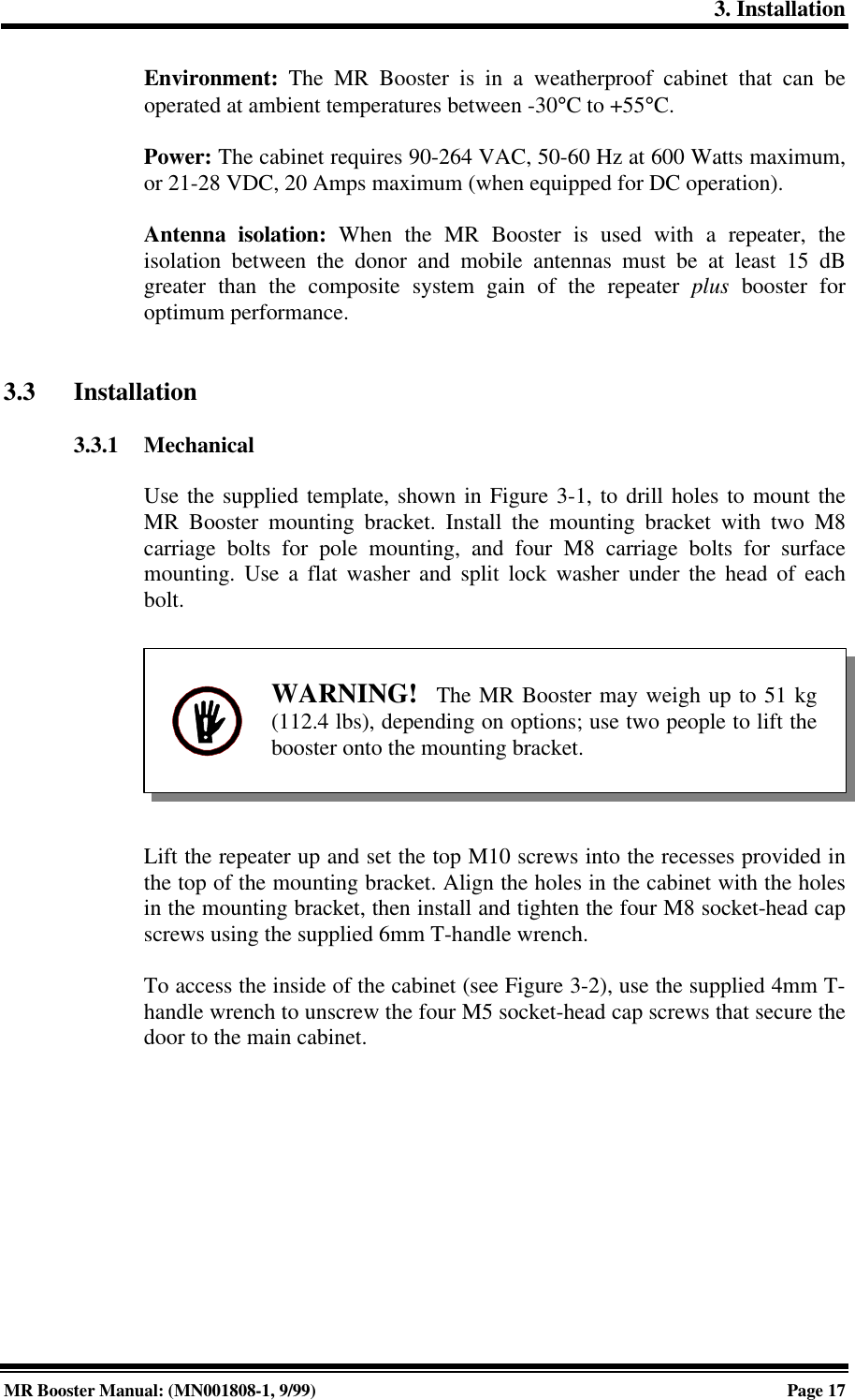 3. InstallationMR Booster Manual: (MN001808-1, 9/99)Page 17Environment: The MR Booster is in a weatherproof cabinet that can beoperated at ambient temperatures between -30°C to +55°C.Power: The cabinet requires 90-264 VAC, 50-60 Hz at 600 Watts maximum,or 21-28 VDC, 20 Amps maximum (when equipped for DC operation).Antenna isolation: When the MR Booster is used with a repeater, theisolation between the donor and mobile antennas must be at least 15 dBgreater than the composite system gain of the repeater plus booster foroptimum performance.3.3 Installation3.3.1 MechanicalUse the supplied template, shown in Figure 3-1, to drill holes to mount theMR Booster mounting bracket. Install the mounting bracket with two M8carriage bolts for pole mounting, and four M8 carriage bolts for surfacemounting. Use a flat washer and split lock washer under the head of eachbolt.Lift the repeater up and set the top M10 screws into the recesses provided inthe top of the mounting bracket. Align the holes in the cabinet with the holesin the mounting bracket, then install and tighten the four M8 socket-head capscrews using the supplied 6mm T-handle wrench.To access the inside of the cabinet (see Figure 3-2), use the supplied 4mm T-handle wrench to unscrew the four M5 socket-head cap screws that secure thedoor to the main cabinet.WARNING!  The MR Booster may weigh up to 51 kg(112.4 lbs), depending on options; use two people to lift thebooster onto the mounting bracket.