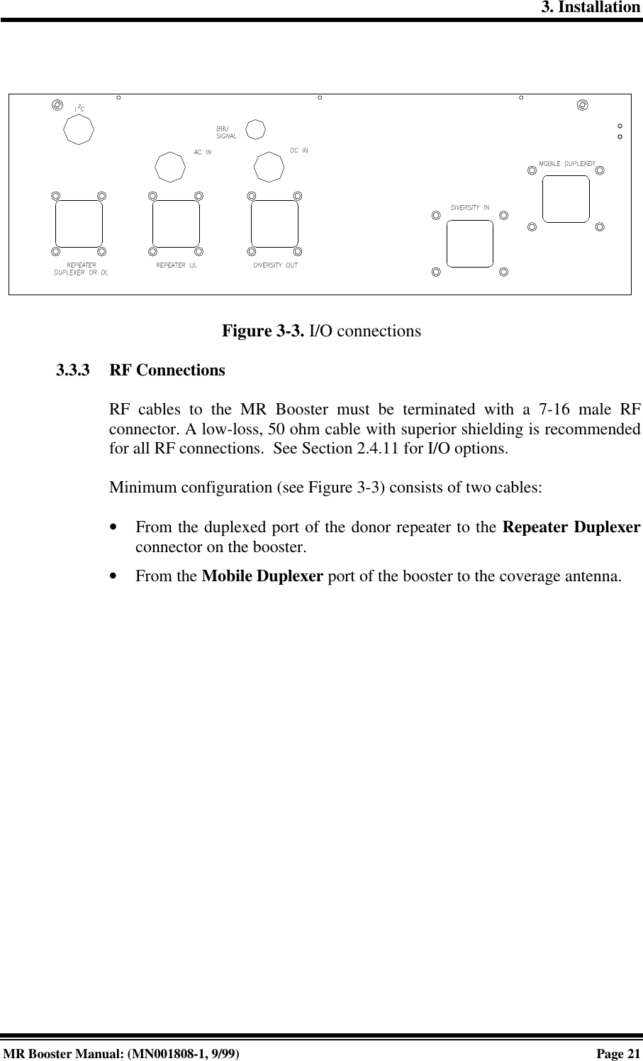 3. InstallationMR Booster Manual: (MN001808-1, 9/99)Page 21Figure 3-3. I/O connections3.3.3 RF ConnectionsRF cables to the MR Booster must be terminated with a 7-16 male RFconnector. A low-loss, 50 ohm cable with superior shielding is recommendedfor all RF connections.  See Section 2.4.11 for I/O options.Minimum configuration (see Figure 3-3) consists of two cables:• From the duplexed port of the donor repeater to the Repeater Duplexerconnector on the booster.• From the Mobile Duplexer port of the booster to the coverage antenna.