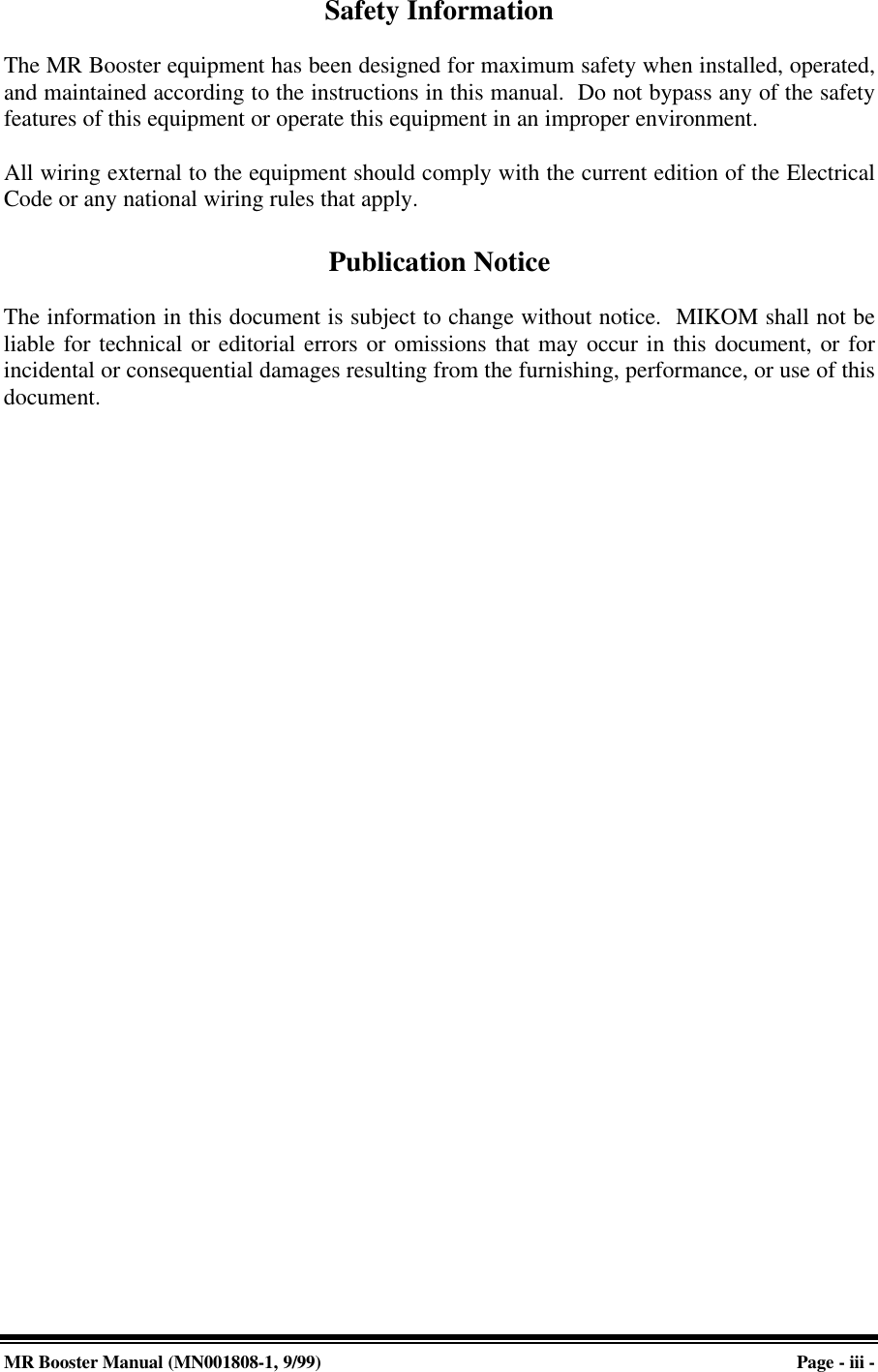 MR Booster Manual (MN001808-1, 9/99)Page - iii -Safety InformationThe MR Booster equipment has been designed for maximum safety when installed, operated,and maintained according to the instructions in this manual.  Do not bypass any of the safetyfeatures of this equipment or operate this equipment in an improper environment.All wiring external to the equipment should comply with the current edition of the ElectricalCode or any national wiring rules that apply.Publication NoticeThe information in this document is subject to change without notice.  MIKOM shall not beliable for technical or editorial errors or omissions that may occur in this document, or forincidental or consequential damages resulting from the furnishing, performance, or use of thisdocument.