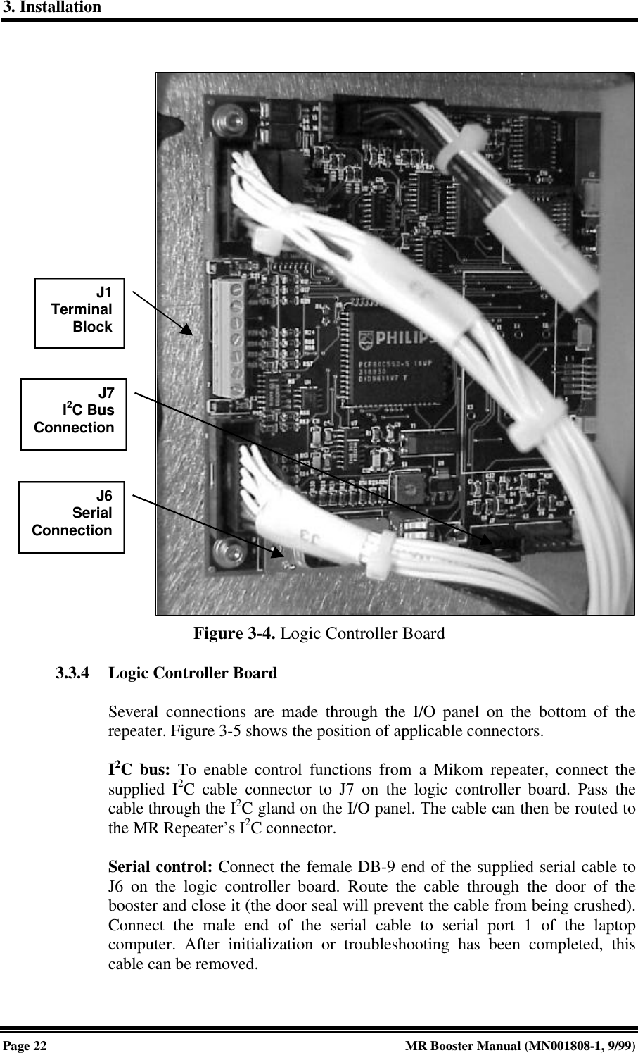 3. InstallationPage 22 MR Booster Manual (MN001808-1, 9/99)Figure 3-4. Logic Controller Board3.3.4 Logic Controller BoardSeveral connections are made through the I/O panel on the bottom of therepeater. Figure 3-5 shows the position of applicable connectors.I2C bus: To enable control functions from a Mikom repeater, connect thesupplied I2C cable connector to J7 on the logic controller board. Pass thecable through the I2C gland on the I/O panel. The cable can then be routed tothe MR Repeater’s I2C connector.Serial control: Connect the female DB-9 end of the supplied serial cable toJ6 on the logic controller board. Route the cable through the door of thebooster and close it (the door seal will prevent the cable from being crushed).Connect the male end of the serial cable to serial port 1 of the laptopcomputer. After initialization or troubleshooting has been completed, thiscable can be removed.J1TerminalBlockJ6SerialConnectionJ7I2C BusConnection