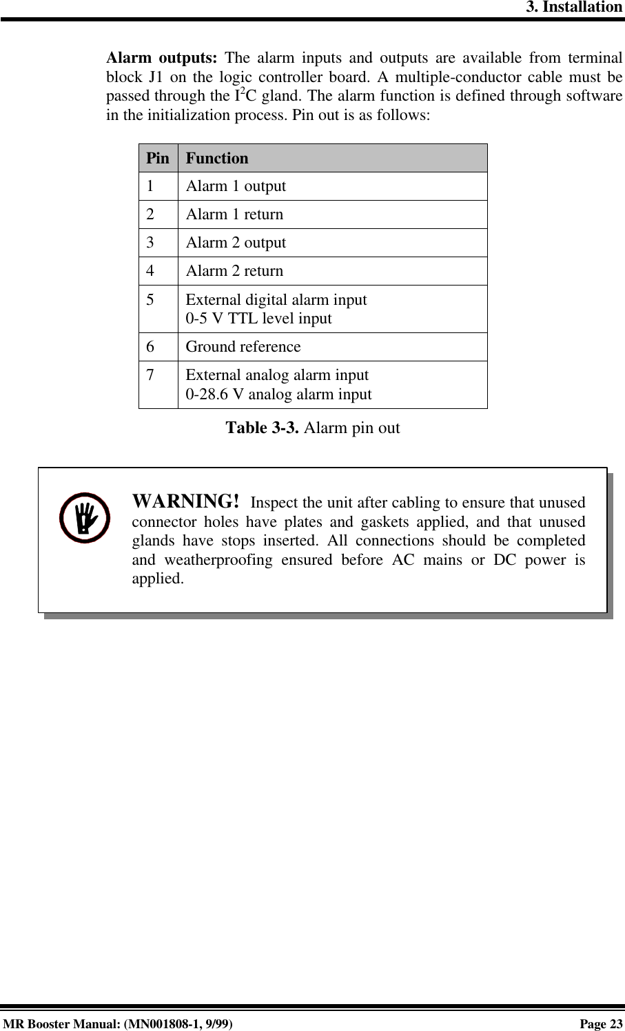 3. InstallationMR Booster Manual: (MN001808-1, 9/99)Page 23Alarm outputs: The alarm inputs and outputs are available from terminalblock J1 on the logic controller board. A multiple-conductor cable must bepassed through the I2C gland. The alarm function is defined through softwarein the initialization process. Pin out is as follows:Pin Function1Alarm 1 output2Alarm 1 return3Alarm 2 output4Alarm 2 return5External digital alarm input0-5 V TTL level input6Ground reference7External analog alarm input0-28.6 V analog alarm inputTable 3-3. Alarm pin outWARNING!  Inspect the unit after cabling to ensure that unusedconnector holes have plates and gaskets applied, and that unusedglands have stops inserted. All connections should be completedand weatherproofing ensured before AC mains or DC power isapplied.