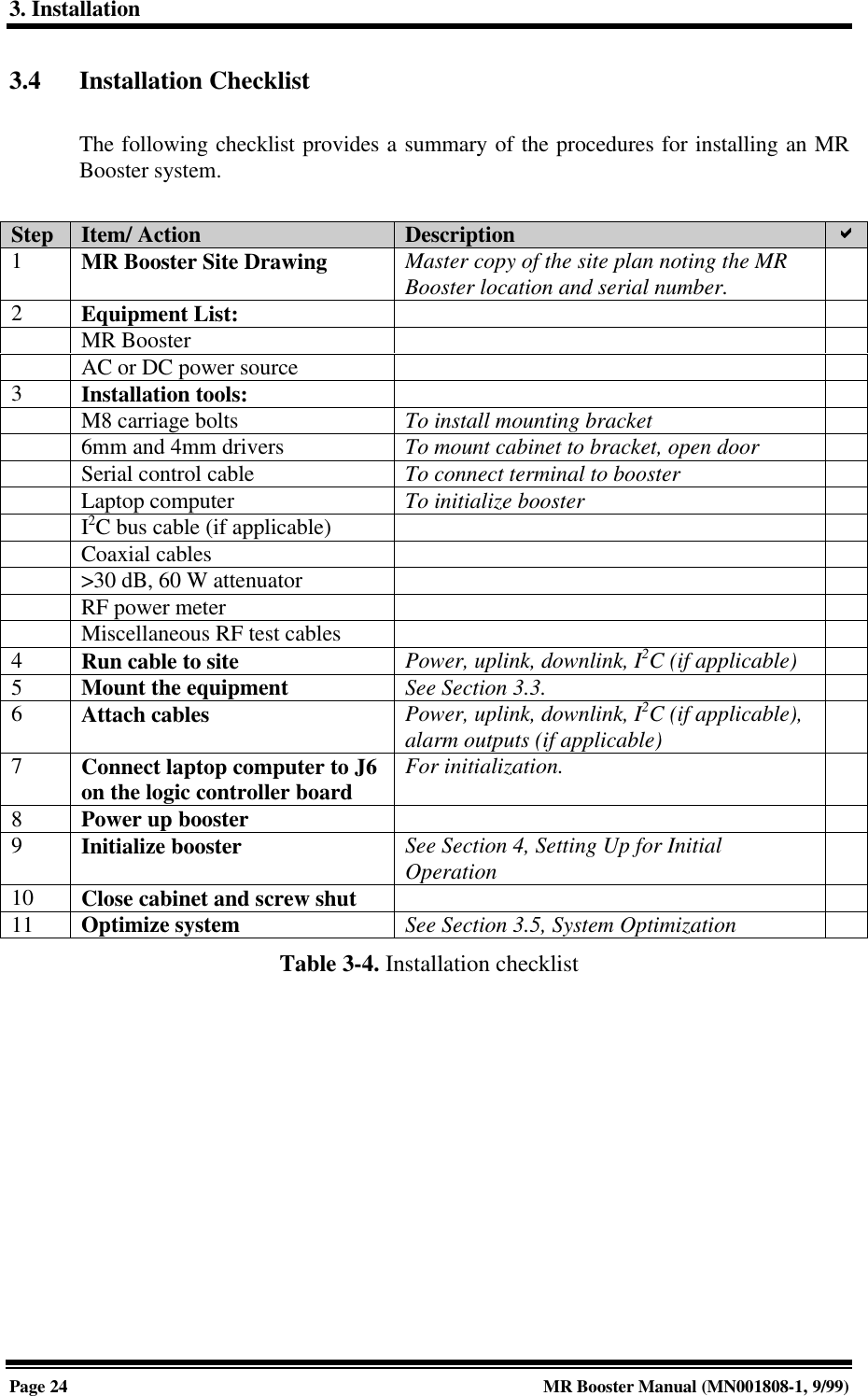 3. InstallationPage 24 MR Booster Manual (MN001808-1, 9/99)3.4 Installation ChecklistThe following checklist provides a summary of the procedures for installing an MRBooster system.Step Item/ Action Description aa1MR Booster Site Drawing Master copy of the site plan noting the MRBooster location and serial number.2Equipment List:MR BoosterAC or DC power source3Installation tools:M8 carriage bolts To install mounting bracket6mm and 4mm drivers To mount cabinet to bracket, open doorSerial control cable To connect terminal to boosterLaptop computer To initialize boosterI2C bus cable (if applicable)Coaxial cables&gt;30 dB, 60 W attenuatorRF power meterMiscellaneous RF test cables4Run cable to site Power, uplink, downlink, I2C (if applicable)5Mount the equipment See Section 3.3.6Attach cables Power, uplink, downlink, I2C (if applicable),alarm outputs (if applicable)7Connect laptop computer to J6on the logic controller board For initialization.8Power up booster9Initialize booster See Section 4, Setting Up for InitialOperation10 Close cabinet and screw shut11 Optimize system See Section 3.5, System OptimizationTable 3-4. Installation checklist