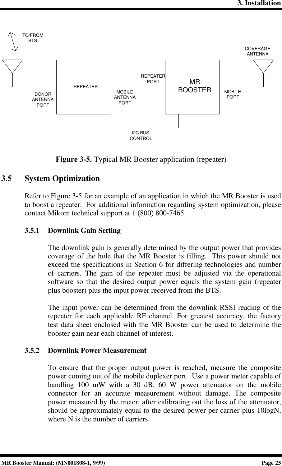 3. InstallationMR Booster Manual: (MN001808-1, 9/99)Page 25REPEATERDONORANTENNAPORTMOBILEANTENNAPORTREPEATERPORTTO/FROMBTSMRBOOSTER MOBILEPORTCOVERAGEANTENNAI2C BUSCONTROLFigure 3-5. Typical MR Booster application (repeater)3.5 System OptimizationRefer to Figure 3-5 for an example of an application in which the MR Booster is usedto boost a repeater.  For additional information regarding system optimization, pleasecontact Mikom technical support at 1 (800) 800-7465.3.5.1 Downlink Gain SettingThe downlink gain is generally determined by the output power that providescoverage of the hole that the MR Booster is filling.  This power should notexceed the specifications in Section 6 for differing technologies and numberof carriers. The gain of the repeater must be adjusted via the operationalsoftware so that the desired output power equals the system gain (repeaterplus booster) plus the input power received from the BTS.The input power can be determined from the downlink RSSI reading of therepeater for each applicable RF channel. For greatest accuracy, the factorytest data sheet enclosed with the MR Booster can be used to determine thebooster gain near each channel of interest.3.5.2 Downlink Power MeasurementTo ensure that the proper output power is reached, measure the compositepower coming out of the mobile duplexer port.  Use a power meter capable ofhandling 100 mW with a 30 dB, 60 W power attenuator on the mobileconnector for an accurate measurement without damage. The compositepower measured by the meter, after calibrating out the loss of the attenuator,should be approximately equal to the desired power per carrier plus 10logN,where N is the number of carriers.