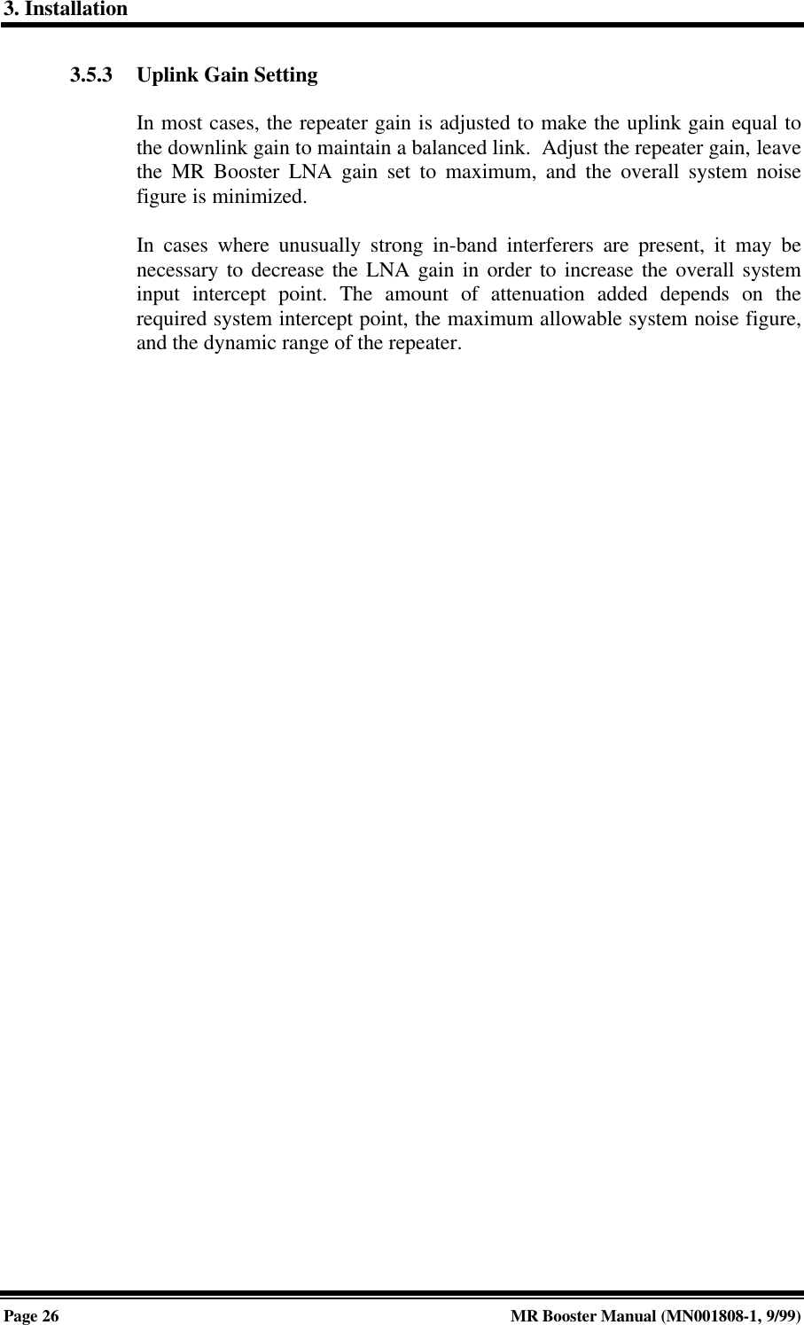 3. InstallationPage 26 MR Booster Manual (MN001808-1, 9/99)3.5.3 Uplink Gain SettingIn most cases, the repeater gain is adjusted to make the uplink gain equal tothe downlink gain to maintain a balanced link.  Adjust the repeater gain, leavethe MR Booster LNA gain set to maximum, and the overall system noisefigure is minimized.In cases where unusually strong in-band interferers are present, it may benecessary to decrease the LNA gain in order to increase the overall systeminput intercept point. The amount of attenuation added depends on therequired system intercept point, the maximum allowable system noise figure,and the dynamic range of the repeater.