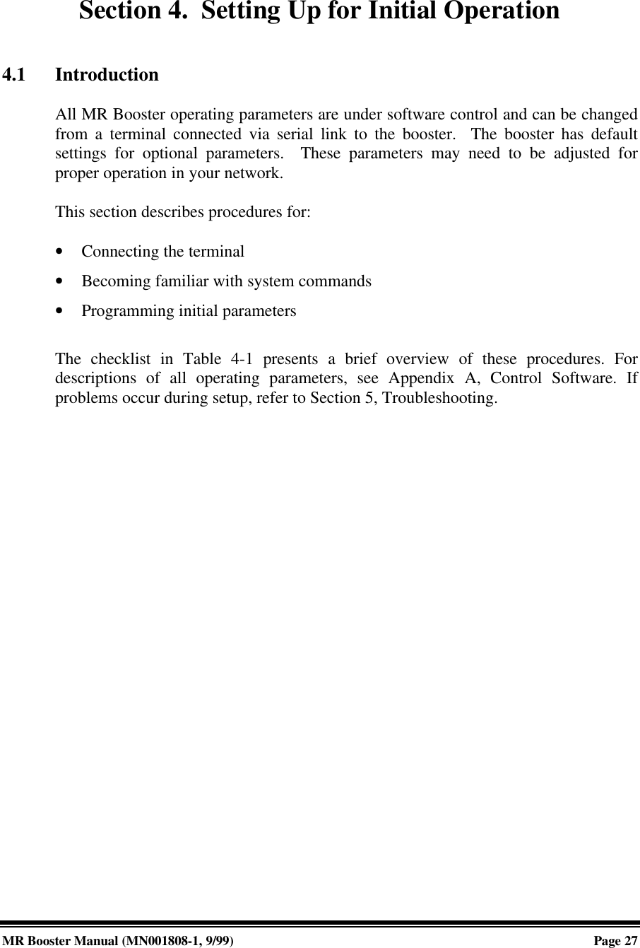 MR Booster Manual (MN001808-1, 9/99)Page 27Section 4.  Setting Up for Initial Operation4.1 IntroductionAll MR Booster operating parameters are under software control and can be changedfrom a terminal connected via serial link to the booster.  The booster has defaultsettings for optional parameters.  These parameters may need to be adjusted forproper operation in your network.This section describes procedures for:• Connecting the terminal• Becoming familiar with system commands• Programming initial parametersThe checklist in Table 4-1 presents a brief overview of these procedures. Fordescriptions of all operating parameters, see Appendix A, Control Software. Ifproblems occur during setup, refer to Section 5, Troubleshooting.