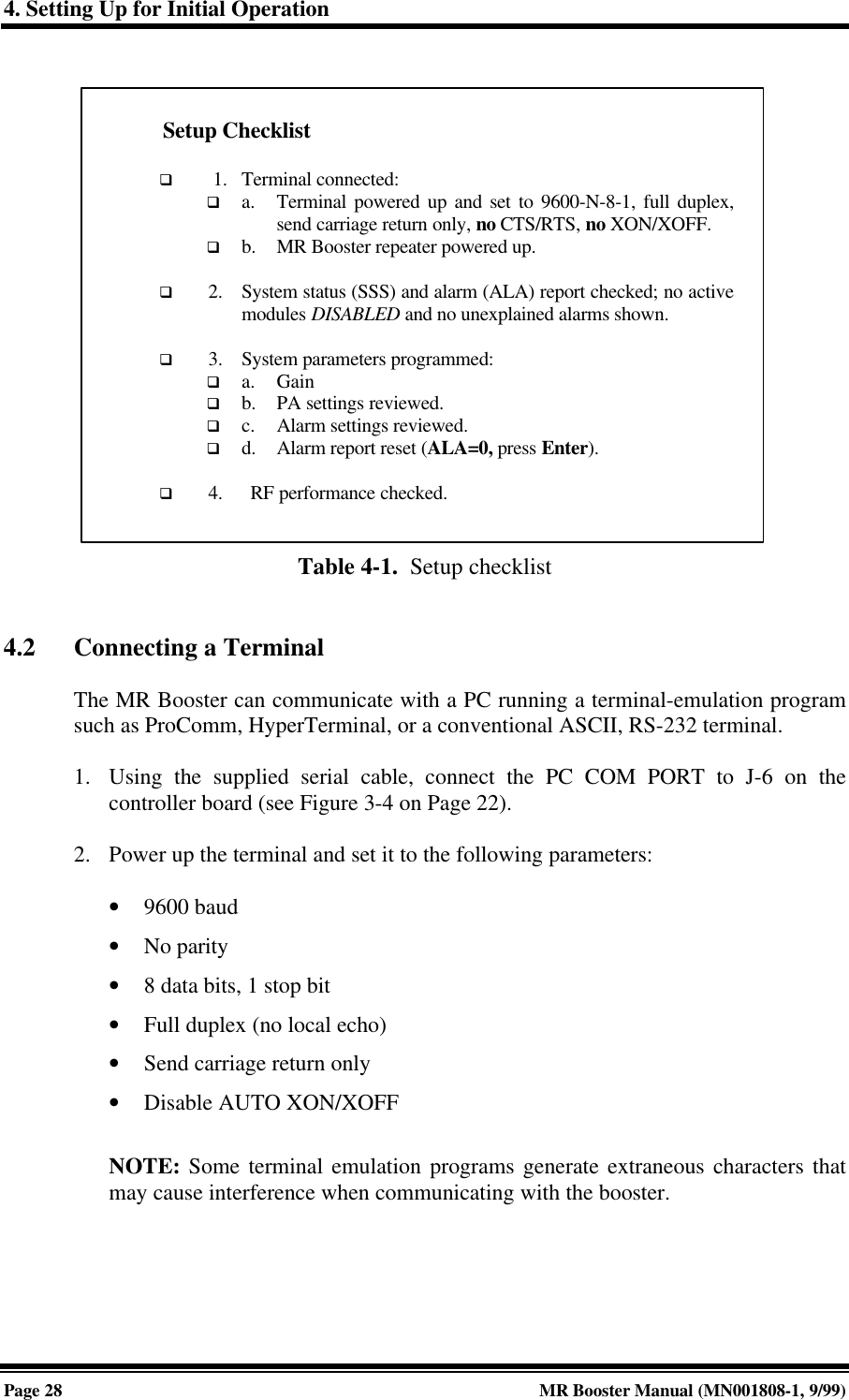 4. Setting Up for Initial OperationPage 28 MR Booster Manual (MN001808-1, 9/99)Table 4-1.  Setup checklist4.2 Connecting a TerminalThe MR Booster can communicate with a PC running a terminal-emulation programsuch as ProComm, HyperTerminal, or a conventional ASCII, RS-232 terminal.1. Using the supplied serial cable, connect the PC COM PORT to J-6 on thecontroller board (see Figure 3-4 on Page 22).2. Power up the terminal and set it to the following parameters:• 9600 baud• No parity• 8 data bits, 1 stop bit• Full duplex (no local echo)• Send carriage return only• Disable AUTO XON/XOFFNOTE: Some terminal emulation programs generate extraneous characters thatmay cause interference when communicating with the booster.Setup Checklistq  1. Terminal connected:q a. Terminal powered up and set to 9600-N-8-1, full duplex,send carriage return only, no CTS/RTS, no XON/XOFF.q b. MR Booster repeater powered up.q 2. System status (SSS) and alarm (ALA) report checked; no activemodules DISABLED and no unexplained alarms shown.q 3. System parameters programmed:q a. Gainq b. PA settings reviewed.q c. Alarm settings reviewed.q d. Alarm report reset (ALA=0, press Enter).q 4. RF performance checked.