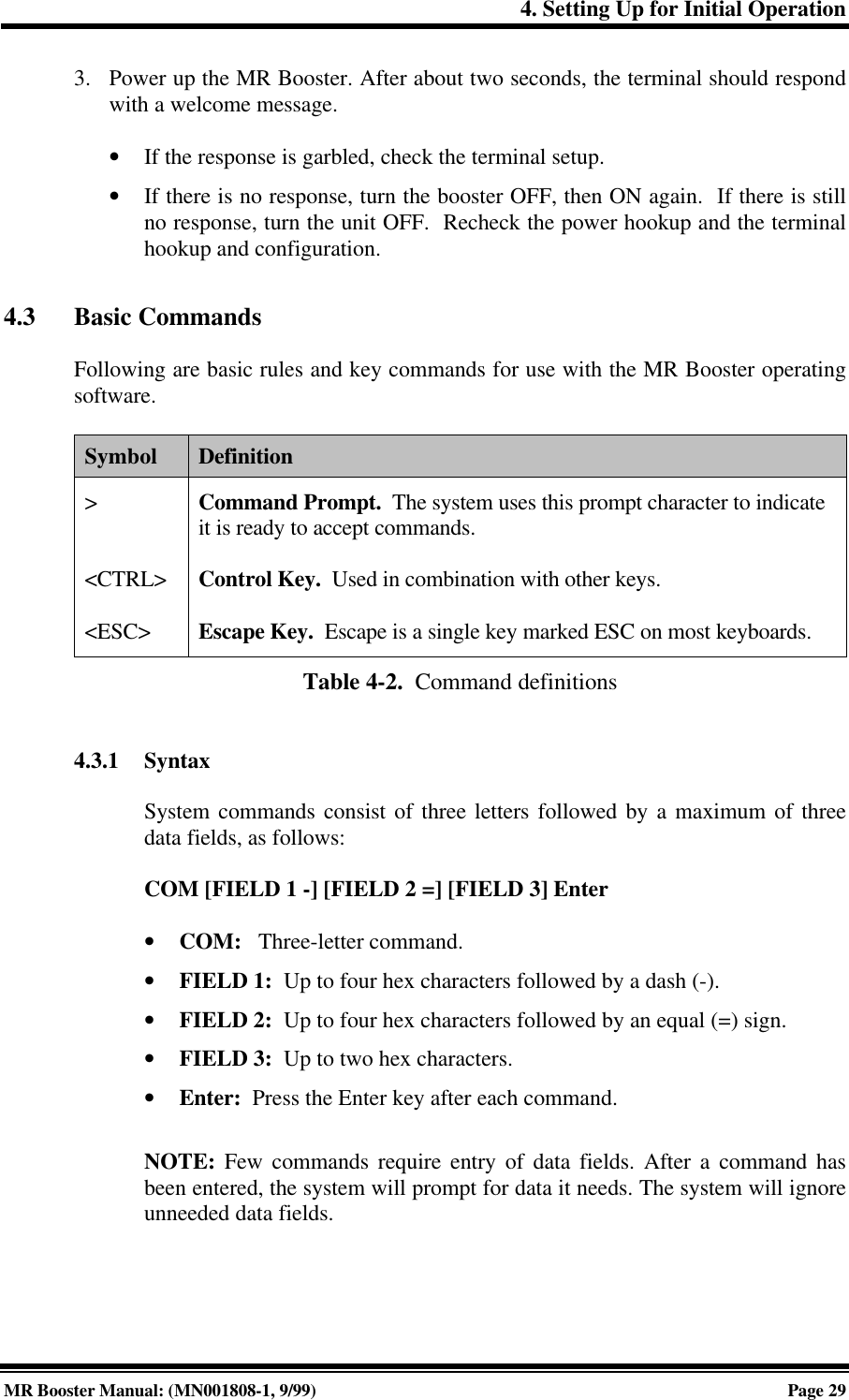 4. Setting Up for Initial OperationMR Booster Manual: (MN001808-1, 9/99)Page 293. Power up the MR Booster. After about two seconds, the terminal should respondwith a welcome message.• If the response is garbled, check the terminal setup.• If there is no response, turn the booster OFF, then ON again.  If there is stillno response, turn the unit OFF.  Recheck the power hookup and the terminalhookup and configuration.4.3 Basic CommandsFollowing are basic rules and key commands for use with the MR Booster operatingsoftware.Symbol Definition&gt;&lt;CTRL&gt;&lt;ESC&gt;Command Prompt.  The system uses this prompt character to indicateit is ready to accept commands.Control Key.  Used in combination with other keys.Escape Key.  Escape is a single key marked ESC on most keyboards.Table 4-2.  Command definitions4.3.1 SyntaxSystem commands consist of three letters followed by a maximum of threedata fields, as follows:COM [FIELD 1 -] [FIELD 2 =] [FIELD 3] Enter• COM:   Three-letter command.• FIELD 1:  Up to four hex characters followed by a dash (-).• FIELD 2:  Up to four hex characters followed by an equal (=) sign.• FIELD 3:  Up to two hex characters.• Enter:  Press the Enter key after each command.NOTE: Few commands require entry of data fields. After a command hasbeen entered, the system will prompt for data it needs. The system will ignoreunneeded data fields.