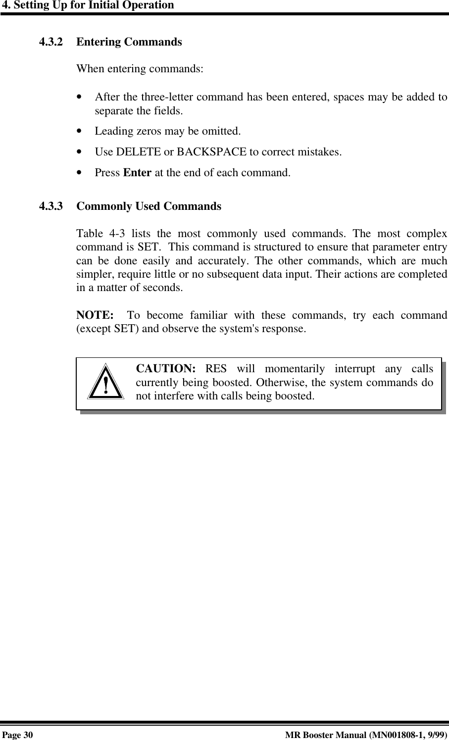 4. Setting Up for Initial OperationPage 30 MR Booster Manual (MN001808-1, 9/99)4.3.2 Entering CommandsWhen entering commands:• After the three-letter command has been entered, spaces may be added toseparate the fields.• Leading zeros may be omitted.• Use DELETE or BACKSPACE to correct mistakes.• Press Enter at the end of each command.4.3.3 Commonly Used CommandsTable 4-3 lists the most commonly used commands. The most complexcommand is SET.  This command is structured to ensure that parameter entrycan be done easily and accurately. The other commands, which are muchsimpler, require little or no subsequent data input. Their actions are completedin a matter of seconds.NOTE:  To become familiar with these commands, try each command(except SET) and observe the system&apos;s response.CAUTION: RES will momentarily interrupt any callscurrently being boosted. Otherwise, the system commands donot interfere with calls being boosted.