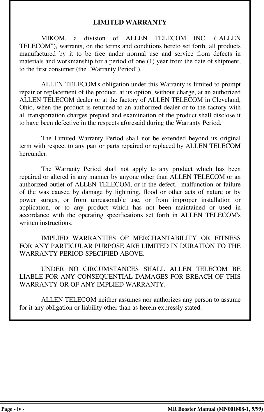 Page - iv - MR Booster Manual (MN001808-1, 9/99)LIMITED WARRANTYMIKOM, a division of ALLEN TELECOM INC. (&quot;ALLENTELECOM&quot;), warrants, on the terms and conditions hereto set forth, all productsmanufactured by it to be free under normal use and service from defects inmaterials and workmanship for a period of one (1) year from the date of shipment,to the first consumer (the &quot;Warranty Period&quot;).ALLEN TELECOM&apos;s obligation under this Warranty is limited to promptrepair or replacement of the product, at its option, without charge, at an authorizedALLEN TELECOM dealer or at the factory of ALLEN TELECOM in Cleveland,Ohio, when the product is returned to an authorized dealer or to the factory withall transportation charges prepaid and examination of the product shall disclose itto have been defective in the respects aforesaid during the Warranty Period.The Limited Warranty Period shall not be extended beyond its originalterm with respect to any part or parts repaired or replaced by ALLEN TELECOMhereunder.The Warranty Period shall not apply to any product which has beenrepaired or altered in any manner by anyone other than ALLEN TELECOM or anauthorized outlet of ALLEN TELECOM, or if the defect,  malfunction or failureof the was caused by damage by lightning, flood or other acts of nature or bypower surges, or from unreasonable use, or from improper installation orapplication, or to any product which has not been maintained or used inaccordance with the operating specifications set forth in ALLEN TELECOM&apos;swritten instructions.IMPLIED WARRANTIES OF MERCHANTABILITY OR FITNESSFOR ANY PARTICULAR PURPOSE ARE LIMITED IN DURATION TO THEWARRANTY PERIOD SPECIFIED ABOVE.UNDER NO CIRCUMSTANCES SHALL ALLEN TELECOM BELIABLE FOR ANY CONSEQUENTIAL DAMAGES FOR BREACH OF THISWARRANTY OR OF ANY IMPLIED WARRANTY.ALLEN TELECOM neither assumes nor authorizes any person to assumefor it any obligation or liability other than as herein expressly stated.