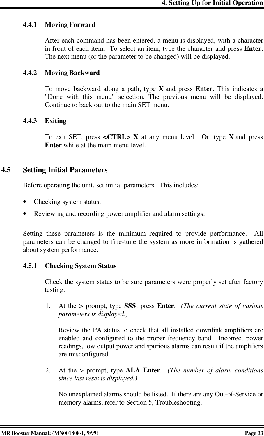 4. Setting Up for Initial OperationMR Booster Manual: (MN001808-1, 9/99)Page 334.4.1 Moving ForwardAfter each command has been entered, a menu is displayed, with a characterin front of each item.  To select an item, type the character and press Enter.The next menu (or the parameter to be changed) will be displayed.4.4.2 Moving BackwardTo move backward along a path, type X and press Enter. This indicates a&quot;Done with this menu&quot; selection. The previous menu will be displayed.Continue to back out to the main SET menu.4.4.3 ExitingTo exit SET, press &lt;CTRL&gt; X at any menu level.  Or, type X and pressEnter while at the main menu level.4.5 Setting Initial ParametersBefore operating the unit, set initial parameters.  This includes:• Checking system status.• Reviewing and recording power amplifier and alarm settings.Setting these parameters is the minimum required to provide performance.  Allparameters can be changed to fine-tune the system as more information is gatheredabout system performance.4.5.1 Checking System StatusCheck the system status to be sure parameters were properly set after factorytesting.1. At the &gt; prompt, type SSS; press Enter.  (The current state of variousparameters is displayed.)Review the PA status to check that all installed downlink amplifiers areenabled and configured to the proper frequency band.  Incorrect powerreadings, low output power and spurious alarms can result if the amplifiersare misconfigured.2. At the &gt; prompt, type ALA Enter.  (The number of alarm conditionssince last reset is displayed.)No unexplained alarms should be listed.  If there are any Out-of-Service ormemory alarms, refer to Section 5, Troubleshooting.