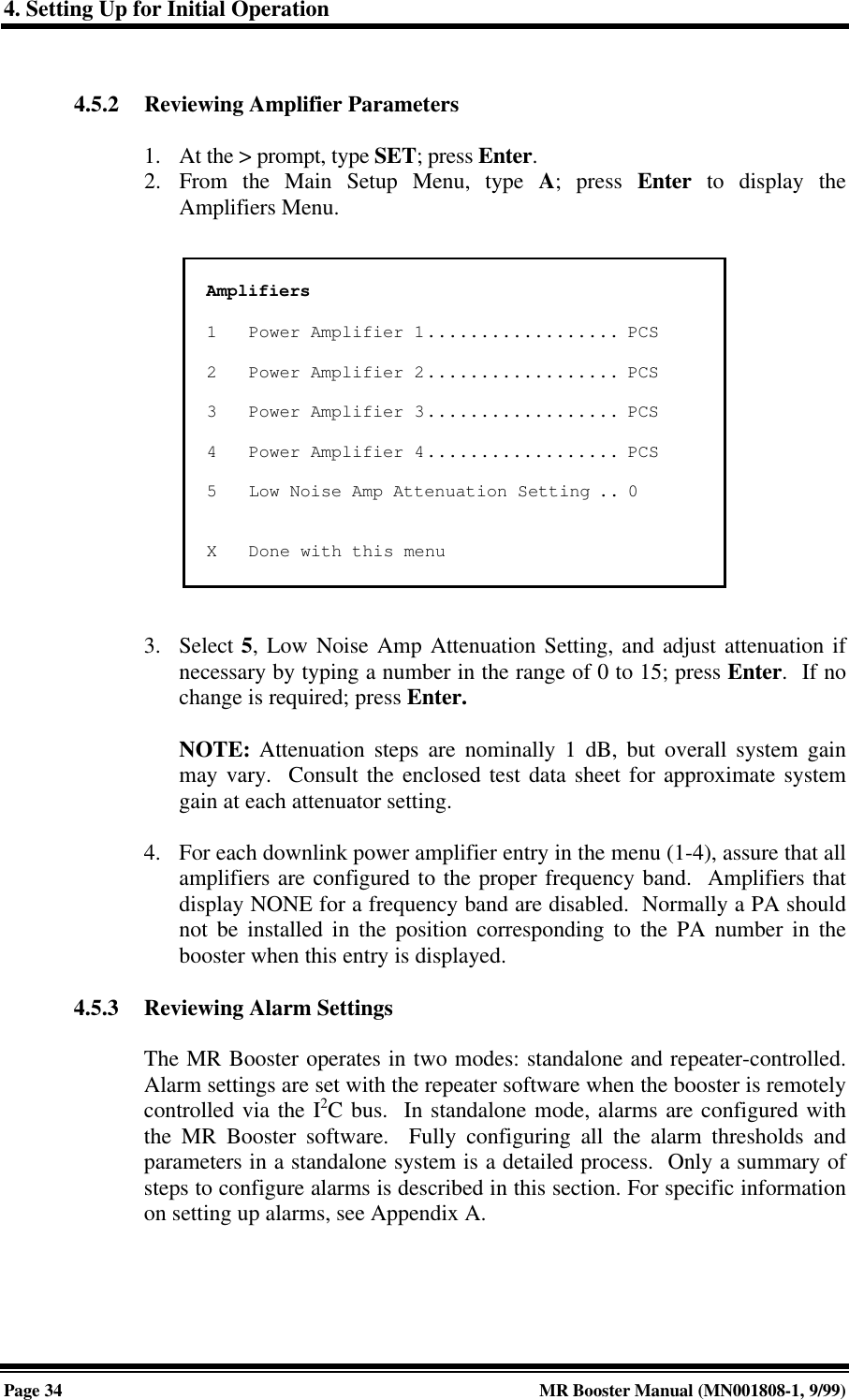 4. Setting Up for Initial OperationPage 34 MR Booster Manual (MN001808-1, 9/99)4.5.2 Reviewing Amplifier Parameters1. At the &gt; prompt, type SET; press Enter.2. From the Main Setup Menu, type A; press Enter to display theAmplifiers Menu.3. Select 5, Low Noise Amp Attenuation Setting, and adjust attenuation ifnecessary by typing a number in the range of 0 to 15; press Enter.  If nochange is required; press Enter.NOTE: Attenuation steps are nominally 1 dB, but overall system gainmay vary.  Consult the enclosed test data sheet for approximate systemgain at each attenuator setting.4. For each downlink power amplifier entry in the menu (1-4), assure that allamplifiers are configured to the proper frequency band.  Amplifiers thatdisplay NONE for a frequency band are disabled.  Normally a PA shouldnot be installed in the position corresponding to the PA number in thebooster when this entry is displayed.4.5.3 Reviewing Alarm SettingsThe MR Booster operates in two modes: standalone and repeater-controlled.Alarm settings are set with the repeater software when the booster is remotelycontrolled via the I2C bus.  In standalone mode, alarms are configured withthe MR Booster software.  Fully configuring all the alarm thresholds andparameters in a standalone system is a detailed process.  Only a summary ofsteps to configure alarms is described in this section. For specific informationon setting up alarms, see Appendix A.Amplifiers1Power Amplifier 1.................. PCS2Power Amplifier 2.................. PCS3Power Amplifier 3.................. PCS4Power Amplifier 4.................. PCS5Low Noise Amp Attenuation Setting .. 0XDone with this menu