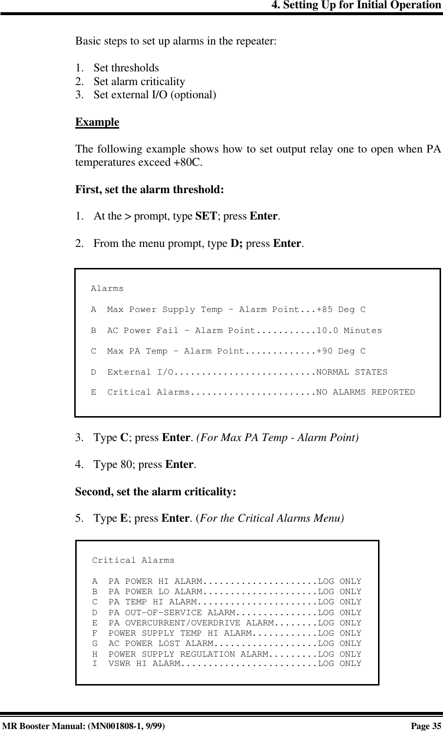 4. Setting Up for Initial OperationMR Booster Manual: (MN001808-1, 9/99)Page 35Basic steps to set up alarms in the repeater:1. Set thresholds2. Set alarm criticality3. Set external I/O (optional)ExampleThe following example shows how to set output relay one to open when PAtemperatures exceed +80C.First, set the alarm threshold:1. At the &gt; prompt, type SET; press Enter.2. From the menu prompt, type D; press Enter.3. Type C; press Enter. (For Max PA Temp - Alarm Point)4. Type 80; press Enter.Second, set the alarm criticality:5. Type E; press Enter. (For the Critical Alarms Menu)AlarmsA  Max Power Supply Temp - Alarm Point...+85 Deg CB  AC Power Fail - Alarm Point...........10.0 MinutesC  Max PA Temp - Alarm Point.............+90 Deg CD  External I/O..........................NORMAL STATESE  Critical Alarms.......................NO ALARMS REPORTEDCritical AlarmsA  PA POWER HI ALARM.....................LOG ONLYB  PA POWER LO ALARM.....................LOG ONLYC  PA TEMP HI ALARM......................LOG ONLYD  PA OUT-OF-SERVICE ALARM...............LOG ONLYE  PA OVERCURRENT/OVERDRIVE ALARM........LOG ONLYF  POWER SUPPLY TEMP HI ALARM............LOG ONLYG  AC POWER LOST ALARM...................LOG ONLYH  POWER SUPPLY REGULATION ALARM.........LOG ONLYI  VSWR HI ALARM.........................LOG ONLY