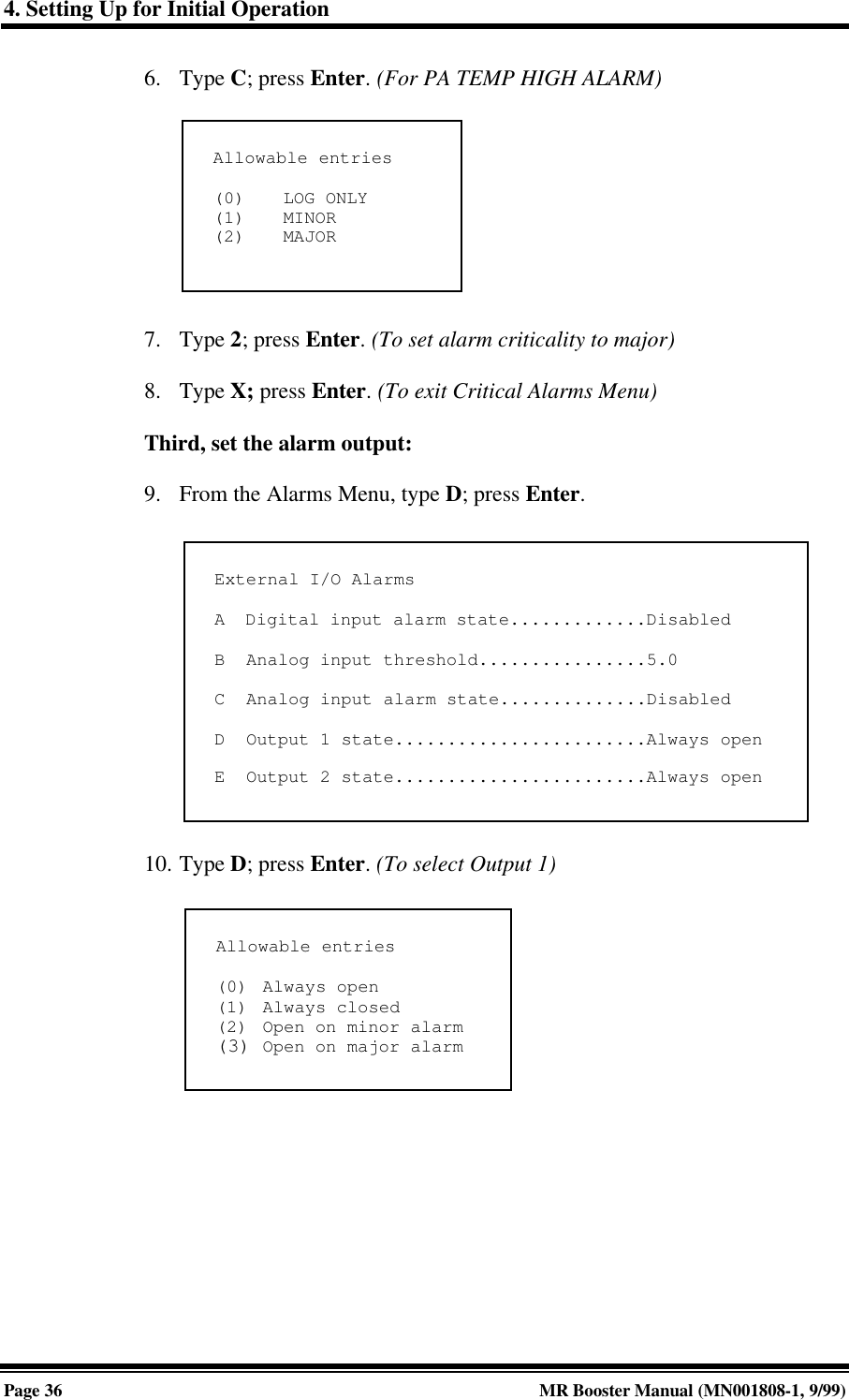 4. Setting Up for Initial OperationPage 36 MR Booster Manual (MN001808-1, 9/99)6. Type C; press Enter. (For PA TEMP HIGH ALARM)7. Type 2; press Enter. (To set alarm criticality to major)8. Type X; press Enter. (To exit Critical Alarms Menu)Third, set the alarm output:9. From the Alarms Menu, type D; press Enter.10. Type D; press Enter. (To select Output 1)Allowable entries(0) LOG ONLY(1) MINOR(2) MAJORExternal I/O AlarmsA  Digital input alarm state.............DisabledB  Analog input threshold................5.0C  Analog input alarm state..............DisabledD  Output 1 state........................Always openE  Output 2 state........................Always openAllowable entries(0) Always open(1) Always closed(2) Open on minor alarm(3) Open on major alarm