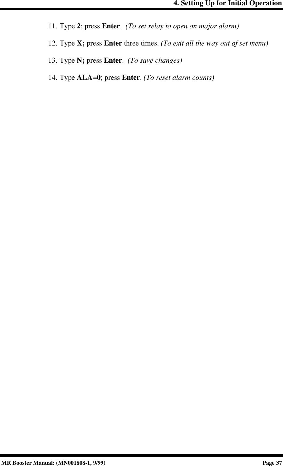 4. Setting Up for Initial OperationMR Booster Manual: (MN001808-1, 9/99)Page 3711. Type 2; press Enter.  (To set relay to open on major alarm)12. Type X; press Enter three times. (To exit all the way out of set menu)13. Type N; press Enter.  (To save changes)14. Type ALA=0; press Enter. (To reset alarm counts)
