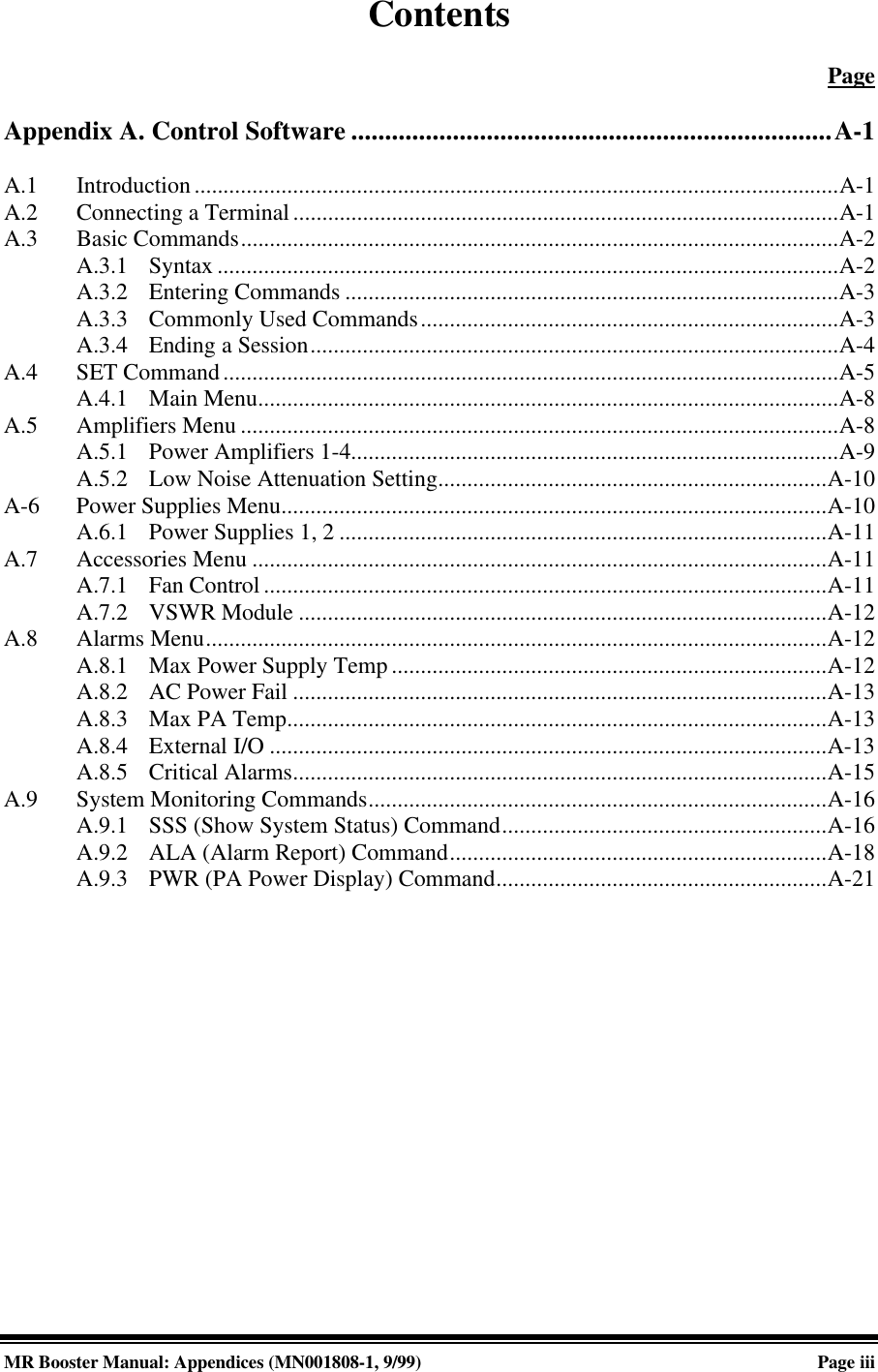 MR Booster Manual: Appendices (MN001808-1, 9/99)Page iiiContentsPageAppendix A. Control Software .......................................................................A-1A.1 Introduction...............................................................................................................A-1A.2 Connecting a Terminal..............................................................................................A-1A.3 Basic Commands.......................................................................................................A-2A.3.1 Syntax ...........................................................................................................A-2A.3.2 Entering Commands .....................................................................................A-3A.3.3 Commonly Used Commands........................................................................A-3A.3.4 Ending a Session...........................................................................................A-4A.4 SET Command..........................................................................................................A-5A.4.1 Main Menu....................................................................................................A-8A.5 Amplifiers Menu .......................................................................................................A-8A.5.1 Power Amplifiers 1-4....................................................................................A-9A.5.2 Low Noise Attenuation Setting...................................................................A-10A-6 Power Supplies Menu..............................................................................................A-10A.6.1 Power Supplies 1, 2 ....................................................................................A-11A.7 Accessories Menu ...................................................................................................A-11A.7.1 Fan Control .................................................................................................A-11A.7.2 VSWR Module ...........................................................................................A-12A.8 Alarms Menu...........................................................................................................A-12A.8.1 Max Power Supply Temp ...........................................................................A-12A.8.2 AC Power Fail ............................................................................................A-13A.8.3 Max PA Temp.............................................................................................A-13A.8.4 External I/O ................................................................................................A-13A.8.5 Critical Alarms............................................................................................A-15A.9 System Monitoring Commands...............................................................................A-16A.9.1 SSS (Show System Status) Command........................................................A-16A.9.2 ALA (Alarm Report) Command.................................................................A-18A.9.3 PWR (PA Power Display) Command.........................................................A-21