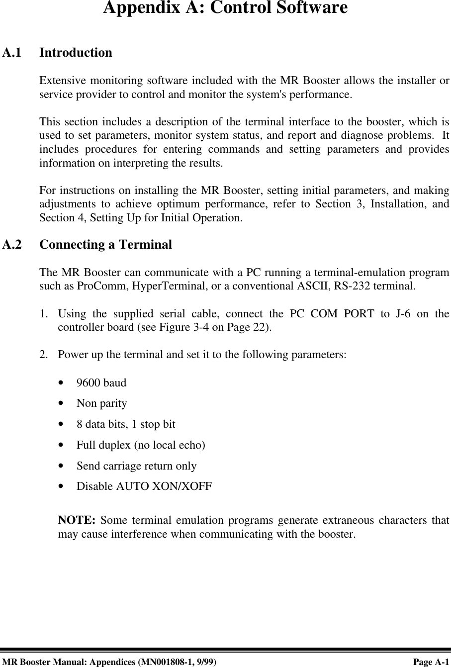 MR Booster Manual: Appendices (MN001808-1, 9/99)Page A-1Appendix A: Control SoftwareA.1 IntroductionExtensive monitoring software included with the MR Booster allows the installer orservice provider to control and monitor the system&apos;s performance.This section includes a description of the terminal interface to the booster, which isused to set parameters, monitor system status, and report and diagnose problems.  Itincludes procedures for entering commands and setting parameters and providesinformation on interpreting the results.For instructions on installing the MR Booster, setting initial parameters, and makingadjustments to achieve optimum performance, refer to Section 3, Installation, andSection 4, Setting Up for Initial Operation.A.2 Connecting a TerminalThe MR Booster can communicate with a PC running a terminal-emulation programsuch as ProComm, HyperTerminal, or a conventional ASCII, RS-232 terminal.1. Using the supplied serial cable, connect the PC COM PORT to J-6 on thecontroller board (see Figure 3-4 on Page 22).2. Power up the terminal and set it to the following parameters:• 9600 baud• Non parity• 8 data bits, 1 stop bit• Full duplex (no local echo)• Send carriage return only• Disable AUTO XON/XOFFNOTE: Some terminal emulation programs generate extraneous characters thatmay cause interference when communicating with the booster.