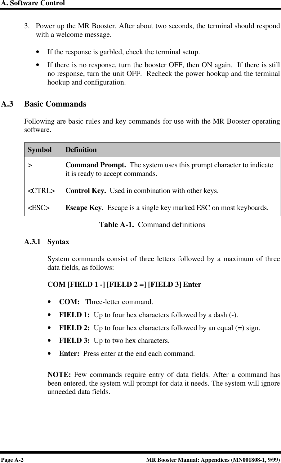 A. Software ControlPage A-2MR Booster Manual: Appendices (MN001808-1, 9/99)3. Power up the MR Booster. After about two seconds, the terminal should respondwith a welcome message.• If the response is garbled, check the terminal setup.• If there is no response, turn the booster OFF, then ON again.  If there is stillno response, turn the unit OFF.  Recheck the power hookup and the terminalhookup and configuration.A.3 Basic CommandsFollowing are basic rules and key commands for use with the MR Booster operatingsoftware.Symbol Definition&gt;&lt;CTRL&gt;&lt;ESC&gt;Command Prompt.  The system uses this prompt character to indicateit is ready to accept commands.Control Key.  Used in combination with other keys.Escape Key.  Escape is a single key marked ESC on most keyboards.Table A-1.  Command definitionsA.3.1 SyntaxSystem commands consist of three letters followed by a maximum of threedata fields, as follows:COM [FIELD 1 -] [FIELD 2 =] [FIELD 3] Enter• COM:   Three-letter command.• FIELD 1:  Up to four hex characters followed by a dash (-).• FIELD 2:  Up to four hex characters followed by an equal (=) sign.• FIELD 3:  Up to two hex characters.• Enter:  Press enter at the end each command.NOTE: Few commands require entry of data fields. After a command hasbeen entered, the system will prompt for data it needs. The system will ignoreunneeded data fields.