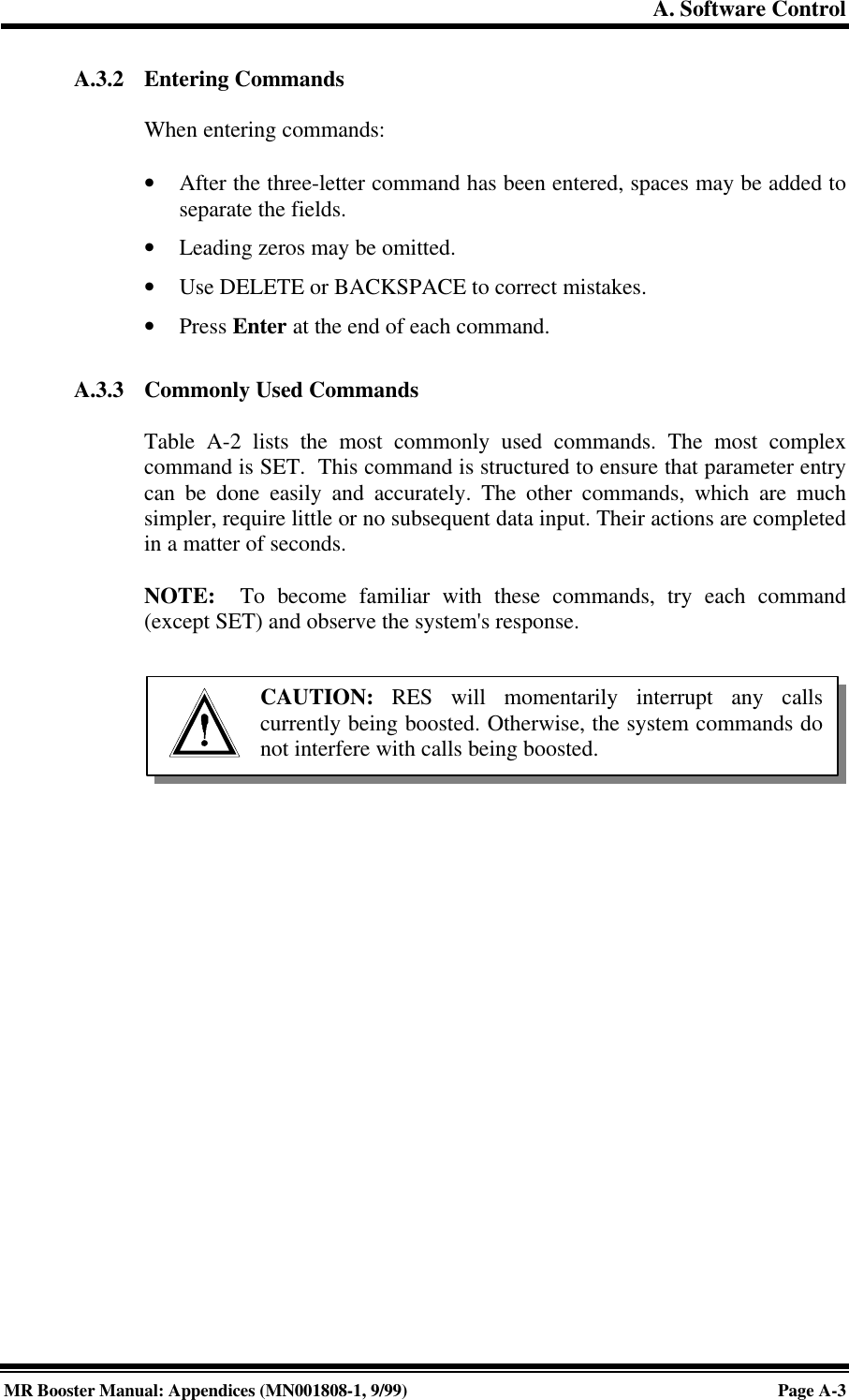 A. Software ControlMR Booster Manual: Appendices (MN001808-1, 9/99)Page A-3A.3.2 Entering CommandsWhen entering commands:• After the three-letter command has been entered, spaces may be added toseparate the fields.• Leading zeros may be omitted.• Use DELETE or BACKSPACE to correct mistakes.• Press Enter at the end of each command.A.3.3 Commonly Used CommandsTable A-2 lists the most commonly used commands. The most complexcommand is SET.  This command is structured to ensure that parameter entrycan be done easily and accurately. The other commands, which are muchsimpler, require little or no subsequent data input. Their actions are completedin a matter of seconds.NOTE:  To become familiar with these commands, try each command(except SET) and observe the system&apos;s response.CAUTION: RES will momentarily interrupt any callscurrently being boosted. Otherwise, the system commands donot interfere with calls being boosted.