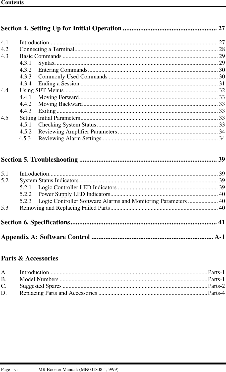 ContentsPage - vi - MR Booster Manual: (MN001808-1, 9/99)Section 4. Setting Up for Initial Operation ...................................................... 274.1 Introduction................................................................................................................. 274.2 Connecting a Terminal................................................................................................ 284.3 Basic Commands ........................................................................................................ 294.3.1 Syntax............................................................................................................. 294.3.2 Entering Commands....................................................................................... 304.3.3 Commonly Used Commands ......................................................................... 304.3.4 Ending a Session ............................................................................................ 314.4 Using SET Menus....................................................................................................... 324.4.1 Moving Forward............................................................................................. 334.4.2 Moving Backward.......................................................................................... 334.4.3 Exiting............................................................................................................ 334.5 Setting Initial Parameters............................................................................................ 334.5.1 Checking System Status................................................................................. 334.5.2 Reviewing Amplifier Parameters................................................................... 34            4.5.3     Reviewing Alarm Settings.............................................................................. 34Section 5. Troubleshooting ............................................................................... 395.1 Introduction................................................................................................................. 395.2 System Status Indicators............................................................................................. 395.2.1 Logic Controller LED Indicators ................................................................... 395.2.2 Power Supply LED Indicators........................................................................ 405.2.3 Logic Controller Software Alarms and Monitoring Parameters .................... 405.3 Removing and Replacing Failed Parts........................................................................ 40Section 6. Specifications.................................................................................... 41Appendix A: Software Control ...................................................................... A-1Parts &amp; AccessoriesA. Introduction..........................................................................................................Parts-1B. Model Numbers ...................................................................................................Parts-1C. Suggested Spares .................................................................................................Parts-2D. Replacing Parts and Accessories .........................................................................Parts-4